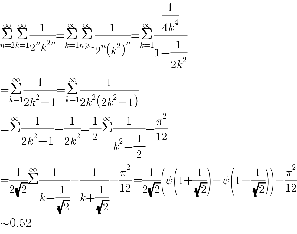 Σ_(n=2) ^∞ Σ_(k=1) ^∞ (1/(2^n k^(2n) ))=Σ_(k=1) ^∞ Σ_(n≥1) ^∞ (1/(2^n (k^2 )^n ))=Σ_(k=1) ^∞ ((1/(4k^4 ))/(1−(1/(2k^2 ))))  =Σ_(k=1) ^∞ (1/(2k^2 −1))=Σ_(k=1) ^∞ (1/(2k^2 (2k^2 −1)))  =Σ^∞ (1/(2k^2 −1))−(1/(2k^2 ))=(1/2)Σ^∞ (1/(k^2 −(1/2)))−(π^2 /(12))  =(1/(2(√2)))Σ^∞ (1/(k−(1/( (√2)))))−(1/(k+(1/( (√2)))))−(π^2 /(12)) =(1/(2(√2)))(ψ(1+(1/( (√2))))−ψ(1−(1/( (√2)))))−(π^2 /(12))  ∼0.52  