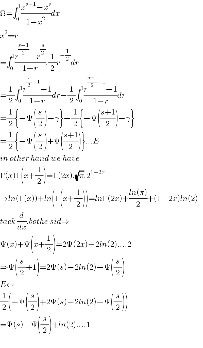Ω=∫_0 ^1 ((x^(s−1) −x^s )/(1−x^2 ))dx  x^2 =r  =∫_0 ^1 ((r^((s−1)/2) −r^(s/2) )/(1−r)).(1/2)r^(−(1/2)) dr  =(1/2)∫_0 ^1 ((r^((s/2)−1) −1)/(1−r))dr−(1/2)∫_0 ^1 ((r^(((s+1)/2)−1) −1)/(1−r))dr  =(1/2){−Ψ((s/2))−γ}−(1/2){−Ψ(((s+1)/2))−γ}  =(1/2){−Ψ((s/2))+Ψ(((s+1)/2))}...E  in other hand we have  Γ(x)Γ(x+(1/2))=Γ(2x).(√π).2^(1−2x)   ⇒ln(Γ(x))+ln(Γ(x+(1/2)))=lnΓ(2x)+((ln(π))/2)+(1−2x)ln(2)  tack (d/dx),bothe sid⇒  Ψ(x)+Ψ(x+(1/2))=2Ψ(2x)−2ln(2)....2  ⇒Ψ((s/2)+1)=2Ψ(s)−2ln(2)−Ψ((s/2))  E⇔  (1/2)(−Ψ((s/2))+2Ψ(s)−2ln(2)−Ψ((s/2)))  =Ψ(s)−Ψ((s/2))+ln(2)....1    