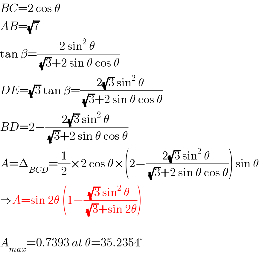 BC=2 cos θ  AB=(√7)  tan β=((2 sin^2  θ )/( (√3)+2 sin θ cos θ))  DE=(√3) tan β=((2(√3) sin^2  θ )/( (√3)+2 sin θ cos θ))  BD=2−((2(√3) sin^2  θ )/( (√3)+2 sin θ cos θ))  A=Δ_(BCD) =(1/2)×2 cos θ×(2−((2(√3) sin^2  θ )/( (√3)+2 sin θ cos θ))) sin θ  ⇒A=sin 2θ (1−(((√3) sin^2  θ )/( (√3)+sin 2θ)))    A_(max) =0.7393 at θ=35.2354°  