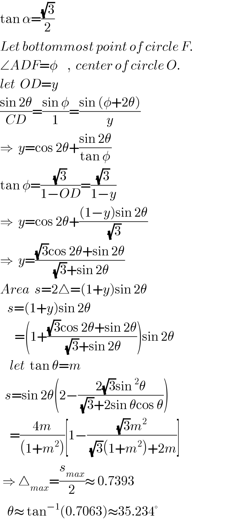 tan α=((√3)/2)  Let bottommost point of circle F.  ∠ADF=φ    ,  center of circle O.  let  OD=y  ((sin 2θ)/(CD))=((sin φ)/1)=((sin (φ+2θ))/y)  ⇒  y=cos 2θ+((sin 2θ)/(tan φ))  tan φ=((√3)/(1−OD))=((√3)/(1−y))  ⇒  y=cos 2θ+(((1−y)sin 2θ)/( (√3)))  ⇒  y=(((√3)cos 2θ+sin 2θ)/( (√3)+sin 2θ))  Area  s=2△=(1+y)sin 2θ     s=(1+y)sin 2θ        =(1+(((√3)cos 2θ+sin 2θ)/( (√3)+sin 2θ)))sin 2θ      let  tan θ=m    s=sin 2θ(2−((2(√3)sin^2 θ)/( (√3)+2sin θcos θ)))      =((4m)/((1+m^2 )))[1−(((√3)m^2 )/( (√3)(1+m^2 )+2m))]   ⇒ △_(max) =(s_(max) /2)≈ 0.7393     θ≈ tan^(−1) (0.7063)≈35.234°  