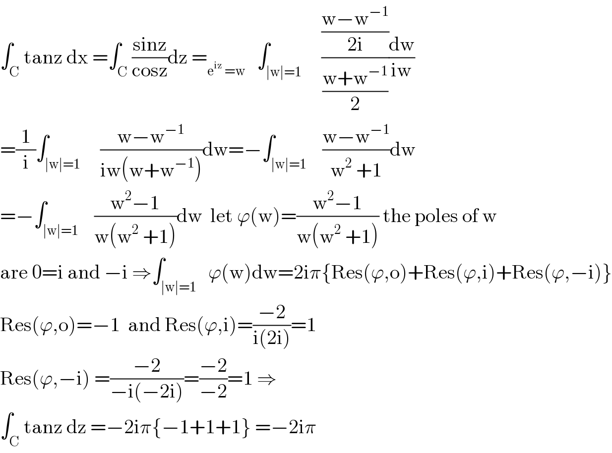 ∫_C tanz dx =∫_C ((sinz)/(cosz))dz =_(e^(iz)  =w)    ∫_(∣w∣=1)     (((w−w^(−1) )/(2i))/((w+w^(−1) )/2))(dw/(iw))  =(1/i)∫_(∣w∣=1)     ((w−w^(−1) )/(iw(w+w^(−1) )))dw=−∫_(∣w∣=1)    ((w−w^(−1) )/(w^2  +1))dw  =−∫_(∣w∣=1)    ((w^2 −1)/(w(w^2  +1)))dw  let ϕ(w)=((w^2 −1)/(w(w^2  +1))) the poles of w  are 0=i and −i ⇒∫_(∣w∣=1)   ϕ(w)dw=2iπ{Res(ϕ,o)+Res(ϕ,i)+Res(ϕ,−i)}  Res(ϕ,o)=−1  and Res(ϕ,i)=((−2)/(i(2i)))=1  Res(ϕ,−i) =((−2)/(−i(−2i)))=((−2)/(−2))=1 ⇒  ∫_C tanz dz =−2iπ{−1+1+1} =−2iπ  