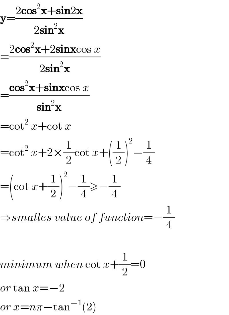y=((2cos^2 x+sin2x)/(2sin^2 x))   =((2cos^2 x+2sinxcos x)/(2sin^2 x))   =((cos^2 x+sinxcos x)/(sin^2 x))   =cot^2  x+cot x  =cot^2  x+2×(1/2)cot x+((1/2))^2 −(1/4)  =(cot x+(1/2))^2 −(1/4)≥−(1/4)  ⇒smalles value of function=−(1/4)    minimum when cot x+(1/2)=0  or tan x=−2  or x=nπ−tan^(−1) (2)  