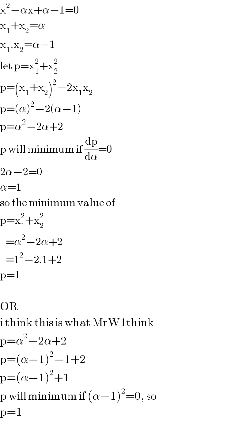x^2 −αx+α−1=0  x_1 +x_2 =α  x_1 .x_2 =α−1  let p=x_1 ^2 +x_2 ^2   p=(x_1 +x_2 )^2 −2x_1 x_2   p=(α)^2 −2(α−1)  p=α^2 −2α+2  p will minimum if (dp/dα)=0  2α−2=0  α=1  so the minimum value of  p=x_1 ^2 +x_2 ^2      =α^2 −2α+2     =1^2 −2.1+2  p=1     OR  i think this is what MrW1think  p=α^2 −2α+2  p=(α−1)^2 −1+2  p=(α−1)^2 +1  p will minimum if (α−1)^2 =0, so  p=1  
