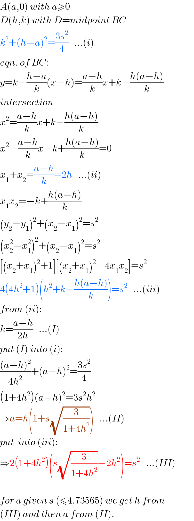A(a,0) with a≥0  D(h,k) with D=midpoint BC  k^2 +(h−a)^2 =((3s^2 )/4)   ...(i)  eqn. of BC:  y=k−((h−a)/k)(x−h)=((a−h)/k)x+k−((h(a−h))/k)  intersection  x^2 =((a−h)/k)x+k−((h(a−h))/k)  x^2 −((a−h)/k)x−k+((h(a−h))/k)=0  x_1 +x_2 =((a−h)/k)=2h   ...(ii)  x_1 x_2 =−k+((h(a−h))/k)  (y_2 −y_1 )^2 +(x_2 −x_1 )^2 =s^2   (x_2 ^2 −x_1 ^2 )^2 +(x_2 −x_1 )^2 =s^2   [(x_2 +x_1 )^2 +1][(x_2 +x_1 )^2 −4x_1 x_2 ]=s^2   4(4h^2 +1)(h^2 +k−((h(a−h))/k))=s^2    ...(iii)  from (ii):  k=((a−h)/(2h))   ...(I)  put (I) into (i):  (((a−h)^2 )/(4h^2 ))+(a−h)^2 =((3s^2 )/4)  (1+4h^2 )(a−h)^2 =3s^2 h^2   ⇒a=h(1+s(√(3/(1+4h^2 ))))   ...(II)  put  into (iii):  ⇒2(1+4h^2 )(s(√(3/(1+4h^2 )))−2h^2 )=s^2    ...(III)    for a given s (≤4.73565) we get h from  (III) and then a from (II).  