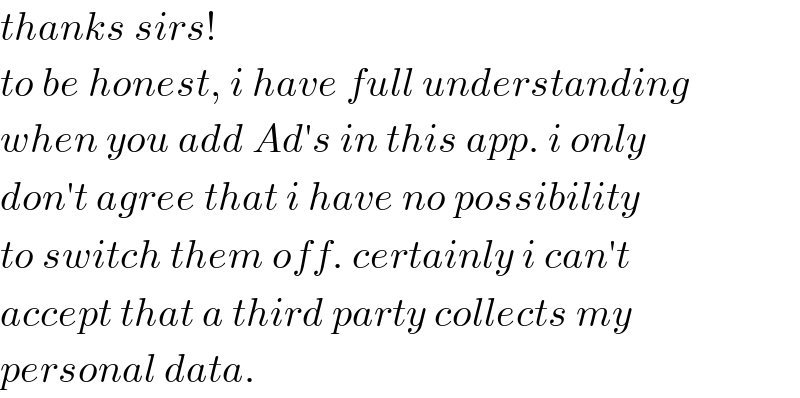 thanks sirs!  to be honest, i have full understanding  when you add Ad′s in this app. i only  don′t agree that i have no possibility  to switch them off. certainly i can′t  accept that a third party collects my  personal data.  