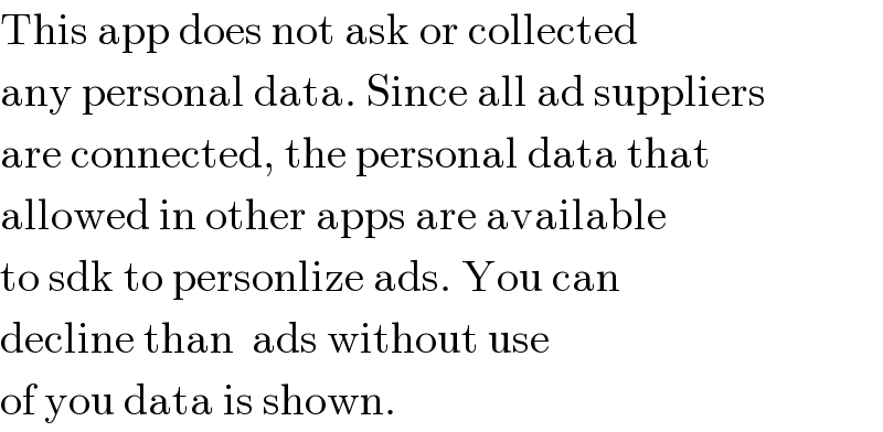 This app does not ask or collected  any personal data. Since all ad suppliers  are connected, the personal data that  allowed in other apps are available  to sdk to personlize ads. You can  decline than  ads without use  of you data is shown.   