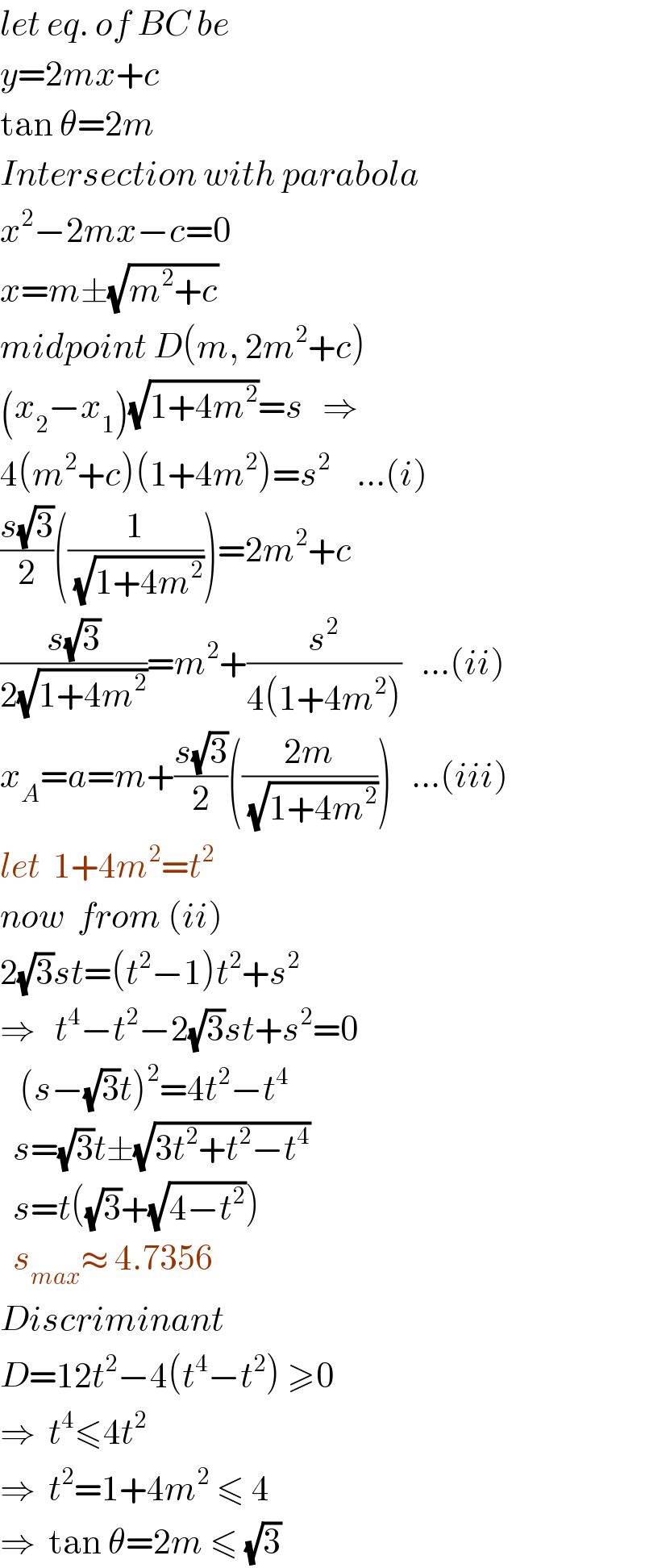 let eq. of BC be  y=2mx+c  tan θ=2m  Intersection with parabola  x^2 −2mx−c=0  x=m±(√(m^2 +c))  midpoint D(m, 2m^2 +c)  (x_2 −x_1 )(√(1+4m^2 ))=s   ⇒  4(m^2 +c)(1+4m^2 )=s^2     ...(i)  ((s(√3))/2)((1/( (√(1+4m^2 )))))=2m^2 +c  ((s(√3))/(2(√(1+4m^2 ))))=m^2 +(s^2 /(4(1+4m^2 )))   ...(ii)  x_A =a=m+((s(√3))/2)(((2m)/( (√(1+4m^2 )))))   ...(iii)  let  1+4m^2 =t^2   now  from (ii)  2(√3)st=(t^2 −1)t^2 +s^2   ⇒   t^4 −t^2 −2(√3)st+s^2 =0     (s−(√3)t)^2 =4t^2 −t^4     s=(√3)t±(√(3t^2 +t^2 −t^4 ))    s=t((√3)+(√(4−t^2 )))    s_(max) ≈ 4.7356  Discriminant  D=12t^2 −4(t^4 −t^2 ) ≥0  ⇒  t^4 ≤4t^2   ⇒  t^2 =1+4m^2  ≤ 4  ⇒  tan θ=2m ≤ (√3)  