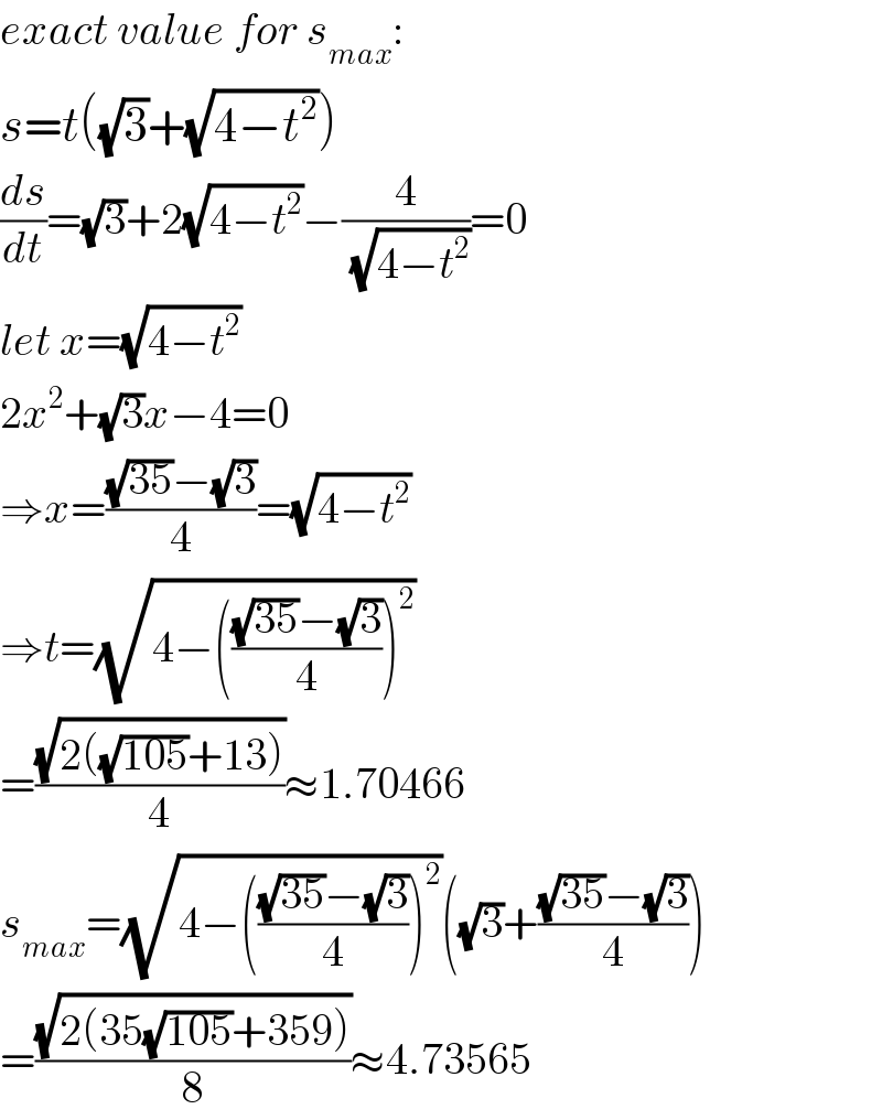 exact value for s_(max) :  s=t((√3)+(√(4−t^2 )))  (ds/dt)=(√3)+2(√(4−t^2 ))−(4/( (√(4−t^2 ))))=0  let x=(√(4−t^2 ))  2x^2 +(√3)x−4=0  ⇒x=(((√(35))−(√3))/4)=(√(4−t^2 ))  ⇒t=(√(4−((((√(35))−(√3))/4))^2 ))  =((√(2((√(105))+13)))/4)≈1.70466  s_(max) =(√(4−((((√(35))−(√3))/4))^2 ))((√3)+(((√(35))−(√3))/4))  =((√(2(35(√(105))+359)))/8)≈4.73565  
