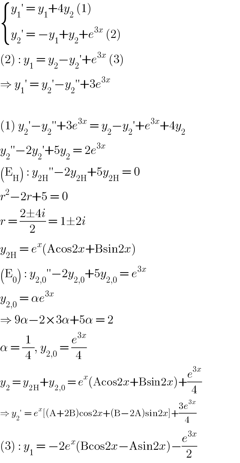  { ((y_1 ′ = y_1 +4y_2  (1))),((y_2 ′ = −y_1 +y_2 +e^(3x)  (2))) :}  (2) : y_1  = y_2 −y_2 ′+e^(3x)  (3)  ⇒ y_1 ′ = y_2 ′−y_2 ′′+3e^(3x)     (1) y_2 ′−y_2 ′′+3e^(3x)  = y_2 −y_2 ′+e^(3x) +4y_2   y_2 ′′−2y_2 ′+5y_2  = 2e^(3x)   (E_H ) : y_(2H) ′′−2y_(2H) +5y_(2H)  = 0  r^2 −2r+5 = 0  r = ((2±4i)/2) = 1±2i  y_(2H)  = e^x (Acos2x+Bsin2x)  (E_0 ) : y_(2,0) ′′−2y_(2,0) +5y_(2,0)  = e^(3x)   y_(2,0)  = αe^(3x)   ⇒ 9α−2×3α+5α = 2  α = (1/4), y_(2,0)  = (e^(3x) /4)  y_2  = y_(2H) +y_(2,0)  = e^x (Acos2x+Bsin2x)+(e^(3x) /4)  ⇒ y_2 ′ = e^x [(A+2B)cos2x+(B−2A)sin2x]+((3e^(3x) )/4)  (3) : y_1  = −2e^x (Bcos2x−Asin2x)−(e^(3x) /2)  