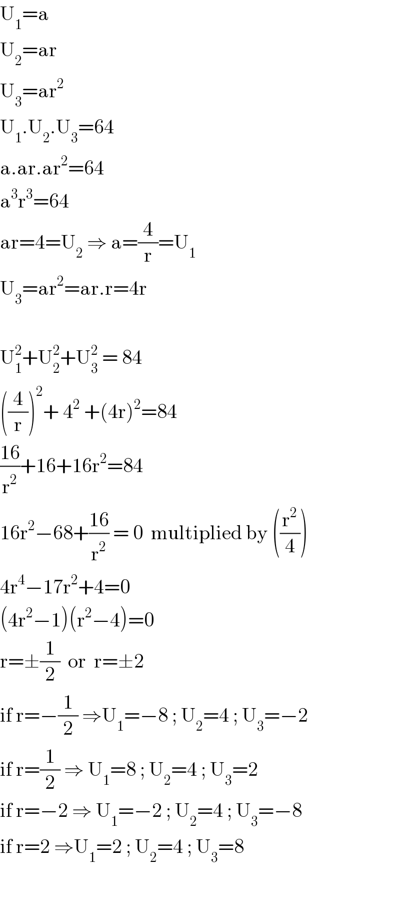 U_1 =a  U_2 =ar  U_3 =ar^2   U_1 .U_2 .U_3 =64  a.ar.ar^2 =64  a^3 r^3 =64  ar=4=U_2  ⇒ a=(4/r)=U_1   U_3 =ar^2 =ar.r=4r    U_1 ^2 +U_2 ^2 +U_3 ^2  = 84  ((4/r))^2 + 4^2  +(4r)^2 =84  ((16)/r^2 )+16+16r^2 =84  16r^2 −68+((16)/r^2 ) = 0  multiplied by ((r^2 /4))       4r^4 −17r^2 +4=0  (4r^2 −1)(r^2 −4)=0  r=±(1/2)  or  r=±2  if r=−(1/2) ⇒U_1 =−8 ; U_2 =4 ; U_3 =−2       if r=(1/2) ⇒ U_1 =8 ; U_2 =4 ; U_3 =2  if r=−2 ⇒ U_1 =−2 ; U_2 =4 ; U_3 =−8  if r=2 ⇒U_1 =2 ; U_2 =4 ; U_3 =8    