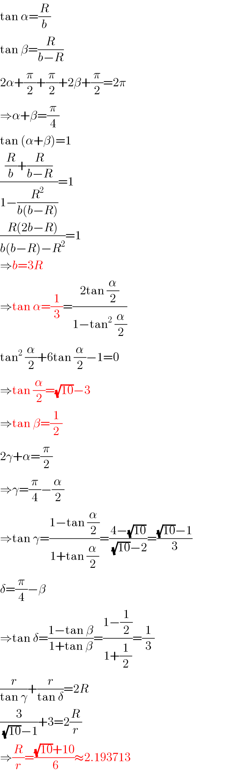 tan α=(R/b)  tan β=(R/(b−R))  2α+(π/2)+(π/2)+2β+(π/2)=2π  ⇒α+β=(π/4)  tan (α+β)=1  (((R/b)+(R/(b−R)))/(1−(R^2 /(b(b−R)))))=1  ((R(2b−R))/(b(b−R)−R^2 ))=1  ⇒b=3R  ⇒tan α=(1/3)=((2tan (α/2))/(1−tan^2  (α/2)))  tan^2  (α/2)+6tan (α/2)−1=0  ⇒tan (α/2)=(√(10))−3  ⇒tan β=(1/2)  2γ+α=(π/2)  ⇒γ=(π/4)−(α/2)  ⇒tan γ=((1−tan (α/2))/(1+tan (α/2)))=((4−(√(10)))/( (√(10))−2))=(((√(10))−1)/3)  δ=(π/4)−β  ⇒tan δ=((1−tan β)/(1+tan β))=((1−(1/2))/(1+(1/2)))=(1/3)  (r/(tan γ))+(r/(tan δ))=2R  (3/( (√(10))−1))+3=2(R/r)  ⇒(R/r)=(((√(10))+10)/( 6))≈2.193713  