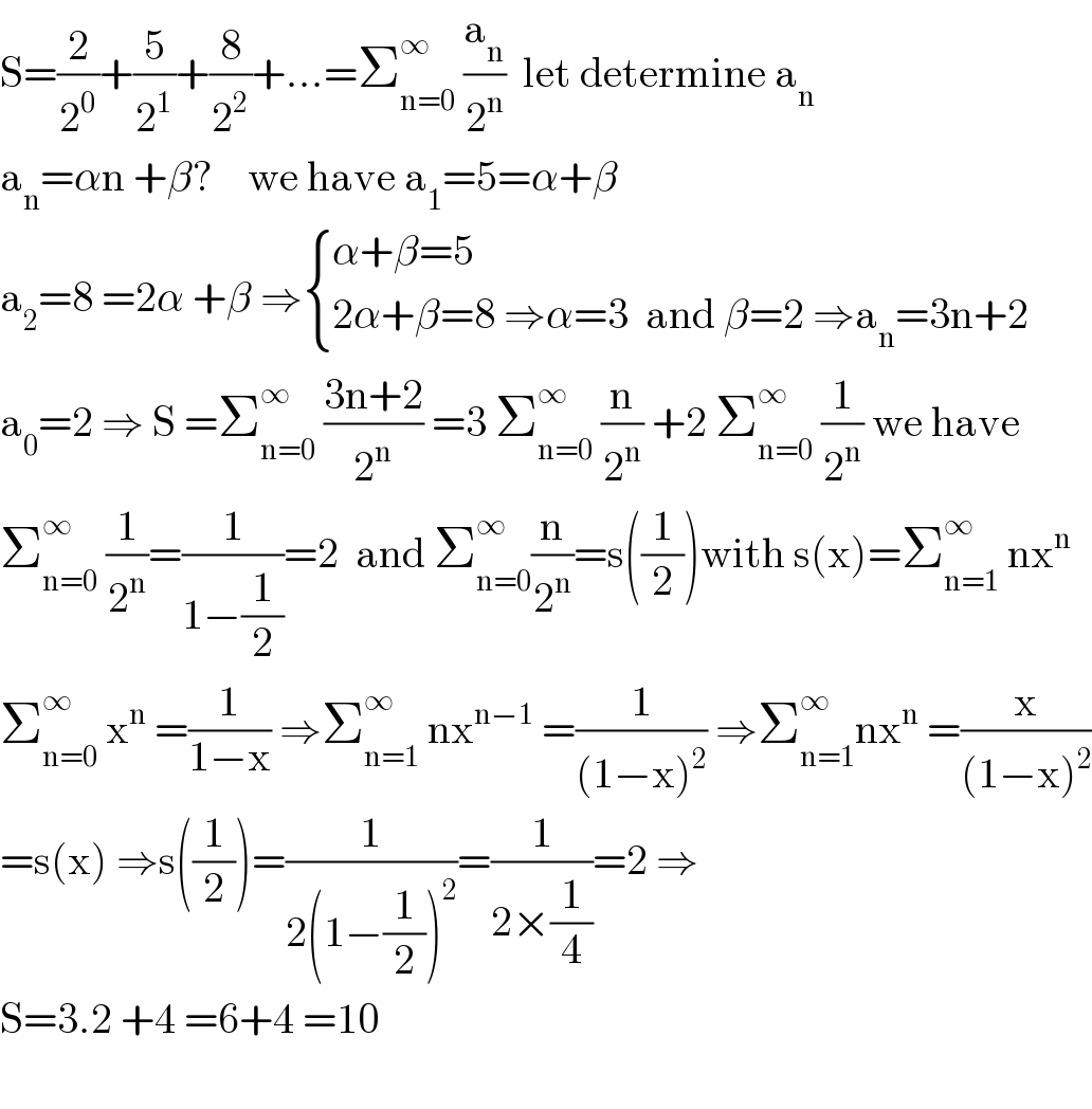 S=(2/2^0 )+(5/2^1 )+(8/2^2 )+...=Σ_(n=0) ^∞  (a_n /2^n )  let determine a_n   a_n =αn +β?    we have a_1 =5=α+β  a_2 =8 =2α +β ⇒ { ((α+β=5)),((2α+β=8 ⇒α=3  and β=2 ⇒a_n =3n+2)) :}  a_0 =2 ⇒ S =Σ_(n=0) ^∞  ((3n+2)/2^n ) =3 Σ_(n=0) ^∞  (n/2^n ) +2 Σ_(n=0) ^∞  (1/2^n ) we have  Σ_(n=0) ^∞  (1/2^n )=(1/(1−(1/2)))=2  and Σ_(n=0) ^∞ (n/2^n )=s((1/2))with s(x)=Σ_(n=1) ^∞  nx^n   Σ_(n=0) ^∞  x^n  =(1/(1−x)) ⇒Σ_(n=1) ^∞  nx^(n−1)  =(1/((1−x)^2 )) ⇒Σ_(n=1) ^∞ nx^n  =(x/((1−x)^2 ))  =s(x) ⇒s((1/2))=(1/(2(1−(1/2))^2 ))=(1/(2×(1/4)))=2 ⇒  S=3.2 +4 =6+4 =10    