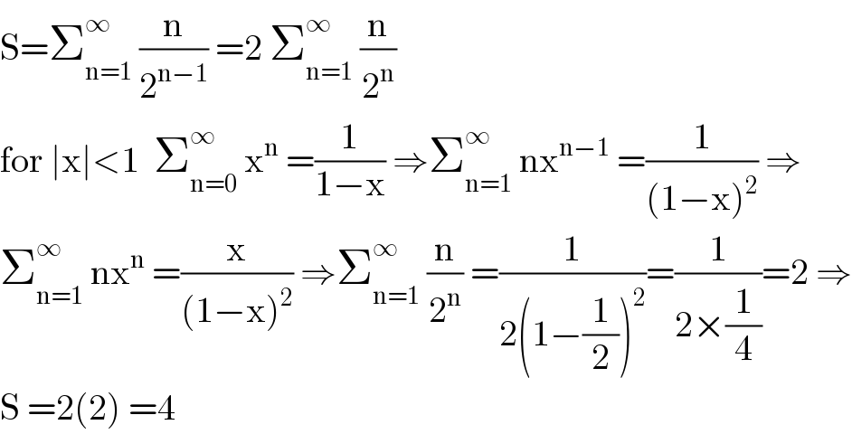 S=Σ_(n=1) ^∞  (n/2^(n−1) ) =2 Σ_(n=1) ^∞  (n/2^n )  for ∣x∣<1  Σ_(n=0) ^∞  x^n  =(1/(1−x)) ⇒Σ_(n=1) ^∞  nx^(n−1)  =(1/((1−x)^2 )) ⇒  Σ_(n=1) ^∞  nx^n  =(x/((1−x)^2 )) ⇒Σ_(n=1) ^∞  (n/2^n ) =(1/(2(1−(1/2))^2 ))=(1/(2×(1/4)))=2 ⇒  S =2(2) =4  