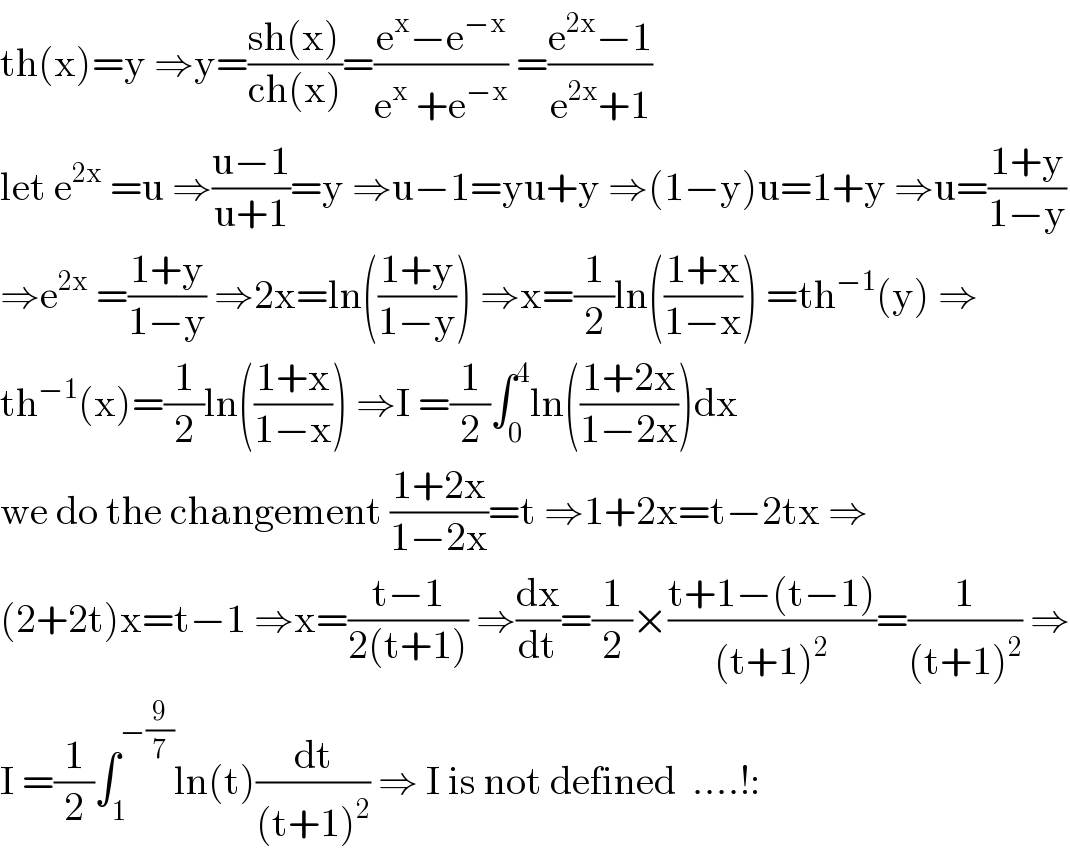 th(x)=y ⇒y=((sh(x))/(ch(x)))=((e^x −e^(−x) )/(e^x  +e^(−x) )) =((e^(2x) −1)/(e^(2x) +1))  let e^(2x)  =u ⇒((u−1)/(u+1))=y ⇒u−1=yu+y ⇒(1−y)u=1+y ⇒u=((1+y)/(1−y))  ⇒e^(2x)  =((1+y)/(1−y)) ⇒2x=ln(((1+y)/(1−y))) ⇒x=(1/2)ln(((1+x)/(1−x))) =th^(−1) (y) ⇒  th^(−1) (x)=(1/2)ln(((1+x)/(1−x))) ⇒I =(1/2)∫_0 ^4 ln(((1+2x)/(1−2x)))dx  we do the changement ((1+2x)/(1−2x))=t ⇒1+2x=t−2tx ⇒  (2+2t)x=t−1 ⇒x=((t−1)/(2(t+1))) ⇒(dx/dt)=(1/2)×((t+1−(t−1))/((t+1)^2 ))=(1/((t+1)^2 )) ⇒  I =(1/2)∫_1 ^(−(9/7)) ln(t)(dt/((t+1)^2 )) ⇒ I is not defined  ....!:  
