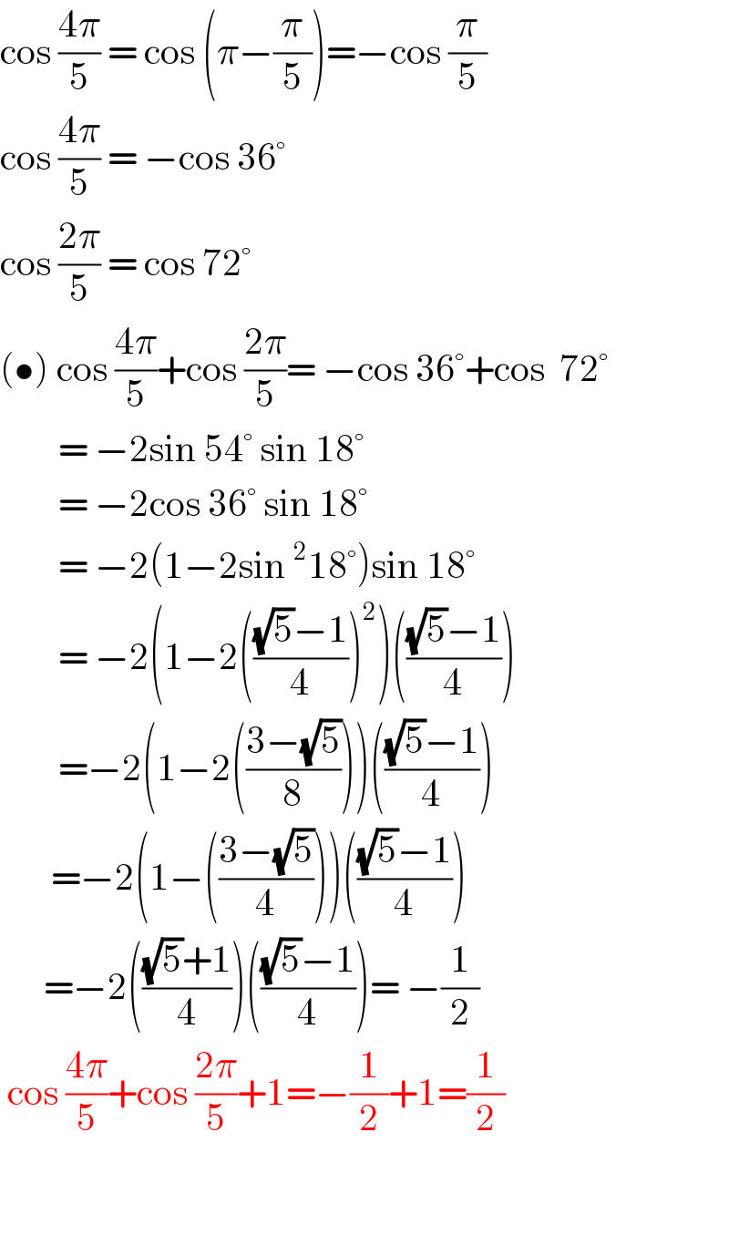 cos ((4π)/5) = cos (π−(π/5))=−cos (π/5)  cos ((4π)/5) = −cos 36°   cos ((2π)/5) = cos 72°  (•) cos ((4π)/5)+cos ((2π)/5)= −cos 36°+cos  72°          = −2sin 54° sin 18°           = −2cos 36° sin 18°          = −2(1−2sin^2 18°)sin 18°          = −2(1−2((((√5)−1)/4))^2 )((((√5)−1)/4))          =−2(1−2(((3−(√5))/8)))((((√5)−1)/4))         =−2(1−(((3−(√5))/4)))((((√5)−1)/4))        =−2((((√5)+1)/4))((((√5)−1)/4))= −(1/2)   cos ((4π)/5)+cos ((2π)/5)+1=−(1/2)+1=(1/2)       