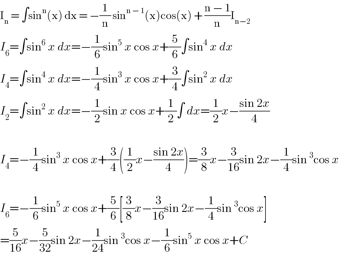 I_n  = ∫sin^n (x) dx = −(1/n) sin^(n − 1) (x)cos(x) + ((n − 1)/n)I_(n−2)   I_6 =∫sin^6  x dx=−(1/6)sin^5  x cos x+(5/6)∫sin^4  x dx  I_4 =∫sin^4  x dx=−(1/4)sin^3  x cos x+(3/4)∫sin^2  x dx  I_2 =∫sin^2  x dx=−(1/2)sin x cos x+(1/2)∫ dx=(1/2)x−((sin 2x)/4)    I_4 =−(1/4)sin^3  x cos x+(3/4)((1/2)x−((sin 2x)/4))=(3/8)x−(3/(16))sin 2x−(1/4)sin^3 cos x    I_6 =−(1/6)sin^5  x cos x+(5/6)[(3/8)x−(3/(16))sin 2x−(1/4)sin^3 cos x]  =(5/(16))x−(5/(32))sin 2x−(1/(24))sin^3 cos x−(1/6)sin^5  x cos x+C  