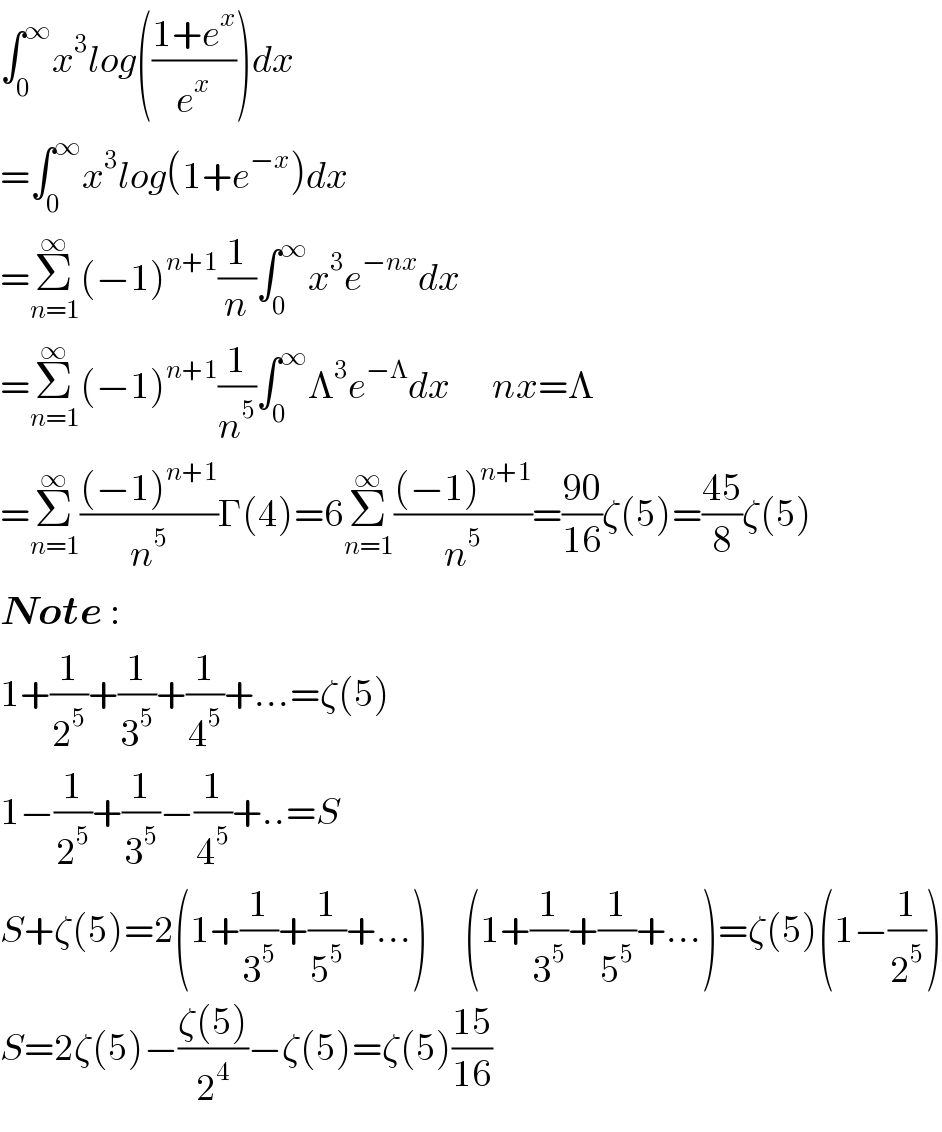 ∫_0 ^∞ x^3 log(((1+e^x )/e^x ))dx  =∫_0 ^∞ x^3 log(1+e^(−x) )dx  =Σ_(n=1) ^∞ (−1)^(n+1) (1/n)∫_0 ^∞ x^3 e^(−nx) dx  =Σ_(n=1) ^∞ (−1)^(n+1) (1/n^5 )∫_0 ^∞ Λ^3 e^(−Λ) dx       nx=Λ  =Σ_(n=1) ^∞ (((−1)^(n+1) )/n^5 )Γ(4)=6Σ_(n=1) ^∞ (((−1)^(n+1) )/n^5 )=((90)/(16))ζ(5)=((45)/8)ζ(5)  Note :  1+(1/2^5 )+(1/3^5 )+(1/4^5 )+...=ζ(5)  1−(1/2^5 )+(1/3^5 )−(1/4^5 )+..=S     S+ζ(5)=2(1+(1/3^5 )+(1/5^5 )+...)      (1+(1/3^5 )+(1/5^5 )+...)=ζ(5)(1−(1/2^5 ))  S=2ζ(5)−((ζ(5))/2^4 )−ζ(5)=ζ(5)((15)/(16))  
