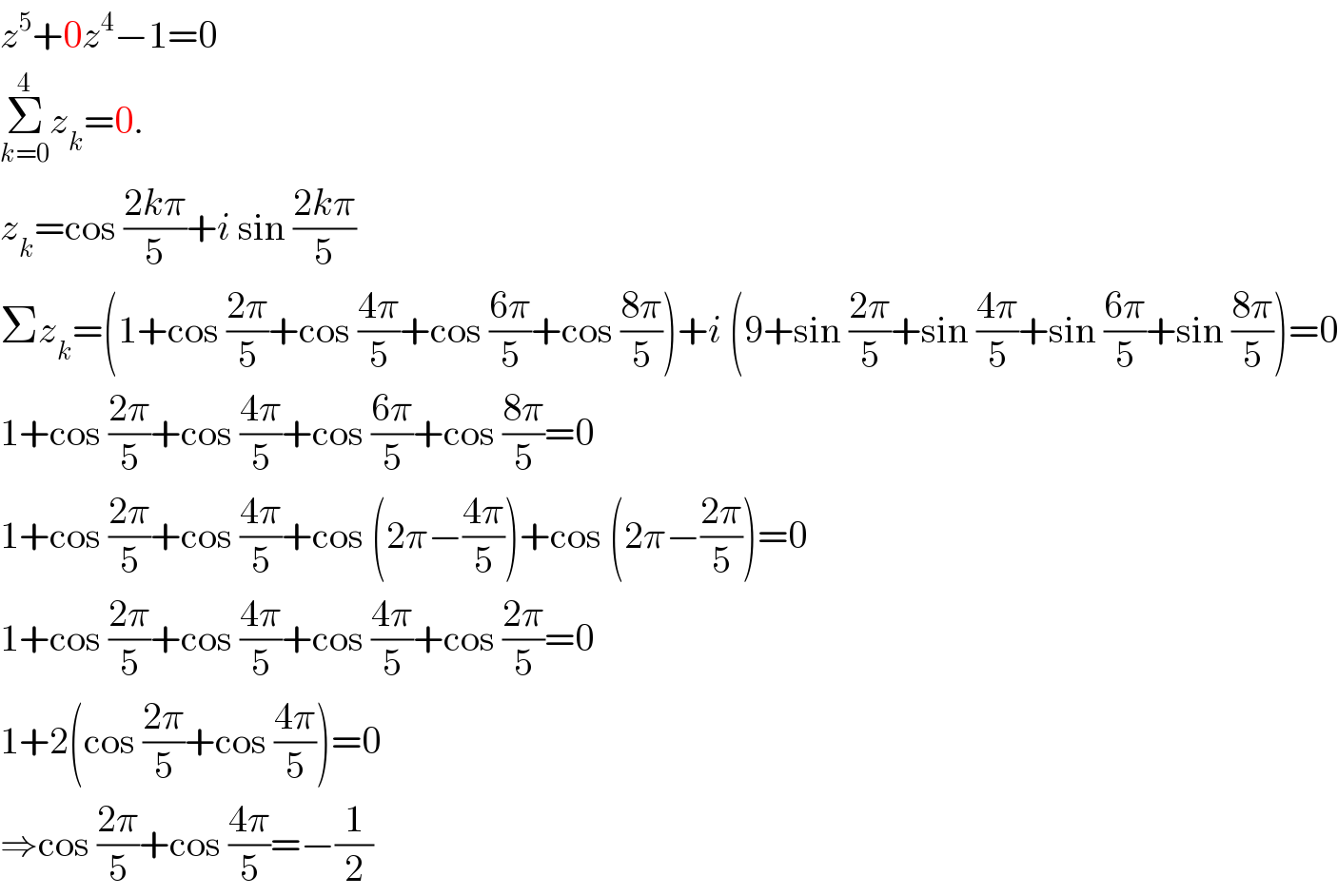 z^5 +0z^4 −1=0  Σ_(k=0) ^4 z_k =0.  z_k =cos ((2kπ)/5)+i sin ((2kπ)/5)  Σz_k =(1+cos ((2π)/5)+cos ((4π)/5)+cos ((6π)/5)+cos ((8π)/5))+i (9+sin ((2π)/5)+sin ((4π)/5)+sin ((6π)/5)+sin ((8π)/5))=0  1+cos ((2π)/5)+cos ((4π)/5)+cos ((6π)/5)+cos ((8π)/5)=0  1+cos ((2π)/5)+cos ((4π)/5)+cos (2π−((4π)/5))+cos (2π−((2π)/5))=0  1+cos ((2π)/5)+cos ((4π)/5)+cos ((4π)/5)+cos ((2π)/5)=0  1+2(cos ((2π)/5)+cos ((4π)/5))=0  ⇒cos ((2π)/5)+cos ((4π)/5)=−(1/2)  