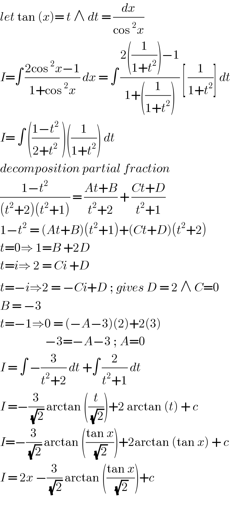let tan (x)= t ∧ dt = (dx/(cos^2 x))  I=∫ ((2cos^2 x−1)/(1+cos^2 x)) dx = ∫ ((2((1/(1+t^2 )))−1)/(1+((1/(1+t^2 ))))) [ (1/(1+t^2 ))] dt  I= ∫ (((1−t^2 )/(2+t^2 )) )((1/(1+t^2 ))) dt    decomposition partial fraction  ((1−t^2 )/((t^2 +2)(t^2 +1))) = ((At+B)/(t^2 +2)) + ((Ct+D)/(t^2 +1))  1−t^2  = (At+B)(t^2 +1)+(Ct+D)(t^2 +2)  t=0⇒ 1=B +2D  t=i⇒ 2 = Ci +D  t=−i⇒2 = −Ci+D ; gives D = 2 ∧ C=0  B = −3   t=−1⇒0 = (−A−3)(2)+2(3)                     −3=−A−3 ; A=0  I = ∫ −(3/(t^2 +2)) dt +∫ (2/(t^2 +1)) dt  I =−(3/( (√2))) arctan ((t/( (√2))))+2 arctan (t) + c  I=−(3/( (√2))) arctan (((tan x)/( (√2))))+2arctan (tan x) + c  I = 2x −(3/( (√2))) arctan (((tan x)/( (√2))))+c     