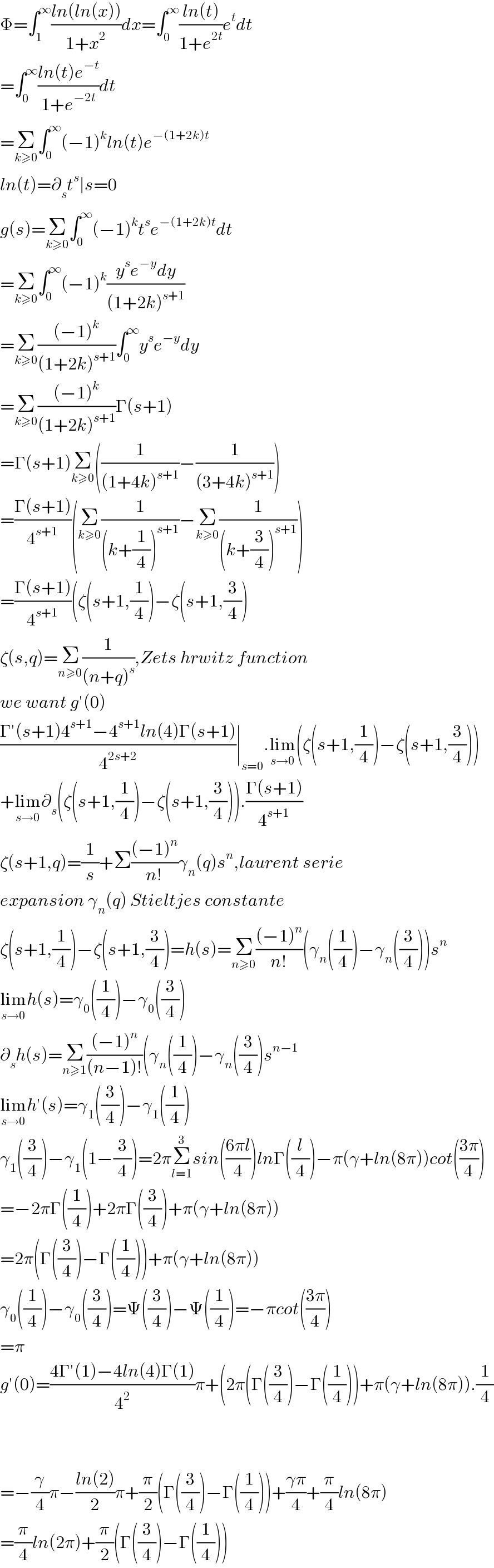 Φ=∫_1 ^∞ ((ln(ln(x)))/(1+x^2 ))dx=∫_0 ^∞ ((ln(t))/(1+e^(2t) ))e^t dt  =∫_0 ^∞ ((ln(t)e^(−t) )/(1+e^(−2t) ))dt  =Σ_(k≥0) ∫_0 ^∞ (−1)^k ln(t)e^(−(1+2k)t)   ln(t)=∂_s t^s ∣s=0  g(s)=Σ_(k≥0) ∫_0 ^∞ (−1)^k t^s e^(−(1+2k)t) dt  =Σ_(k≥0) ∫_0 ^∞ (−1)^k ((y^s e^(−y) dy)/((1+2k)^(s+1) ))  =Σ_(k≥0) (((−1)^k )/((1+2k)^(s+1) ))∫_0 ^∞ y^s e^(−y) dy  =Σ_(k≥0) (((−1)^k )/((1+2k)^(s+1) ))Γ(s+1)  =Γ(s+1)Σ_(k≥0) ((1/((1+4k)^(s+1) ))−(1/((3+4k)^(s+1) )))  =((Γ(s+1))/4^(s+1) )(Σ_(k≥0) (1/((k+(1/4))^(s+1) ))−Σ_(k≥0) (1/((k+(3/4))^(s+1) )))  =((Γ(s+1))/4^(s+1) )(ζ(s+1,(1/4))−ζ(s+1,(3/4))  ζ(s,q)=Σ_(n≥0) (1/((n+q)^s )),Zets hrwitz function  we want g′(0)  ((Γ′(s+1)4^(s+1) −4^(s+1) ln(4)Γ(s+1))/4^(2s+2) )∣_(s=0) .lim_(s→0) (ζ(s+1,(1/4))−ζ(s+1,(3/4)))  +lim_(s→0) ∂_s (ζ(s+1,(1/4))−ζ(s+1,(3/4))).((Γ(s+1))/4^(s+1) )  ζ(s+1,q)=(1/s)+Σ(((−1)^n )/(n!))γ_n (q)s^n ,laurent serie  expansion γ_n (q) Stieltjes constante  ζ(s+1,(1/4))−ζ(s+1,(3/4))=h(s)=Σ_(n≥0) (((−1)^n )/(n!))(γ_n ((1/4))−γ_n ((3/4)))s^n   lim_(s→0) h(s)=γ_0 ((1/4))−γ_0 ((3/4))  ∂_s h(s)=Σ_(n≥1) (((−1)^n )/((n−1)!))(γ_n ((1/4))−γ_n ((3/4))s^(n−1)   lim_(s→0) h′(s)=γ_1 ((3/4))−γ_1 ((1/4))  γ_1 ((3/4))−γ_1 (1−(3/4))=2πΣ_(l=1) ^3 sin(((6πl)/4))lnΓ((l/4))−π(γ+ln(8π))cot(((3π)/4))  =−2πΓ((1/4))+2πΓ((3/4))+π(γ+ln(8π))  =2π(Γ((3/4))−Γ((1/4)))+π(γ+ln(8π))  γ_0 ((1/4))−γ_0 ((3/4))=Ψ((3/4))−Ψ((1/4))=−πcot(((3π)/4))  =π  g′(0)=((4Γ′(1)−4ln(4)Γ(1))/4^2 )π+(2π(Γ((3/4))−Γ((1/4)))+π(γ+ln(8π)).(1/4)      =−(γ/4)π−((ln(2))/2)π+(π/2)(Γ((3/4))−Γ((1/4)))+((γπ)/4)+(π/4)ln(8π)  =(π/4)ln(2π)+(π/2)(Γ((3/4))−Γ((1/4)))  