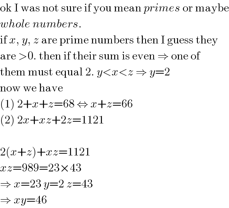 ok I was not sure if you mean primes or maybe  whole numbers.  if x, y, z are prime numbers then I guess they  are >0. then if their sum is even ⇒ one of  them must equal 2. y<x<z ⇒ y=2  now we have  (1) 2+x+z=68 ⇔ x+z=66  (2) 2x+xz+2z=1121    2(x+z)+xz=1121  xz=989=23×43  ⇒ x=23 y=2 z=43  ⇒ xy=46  