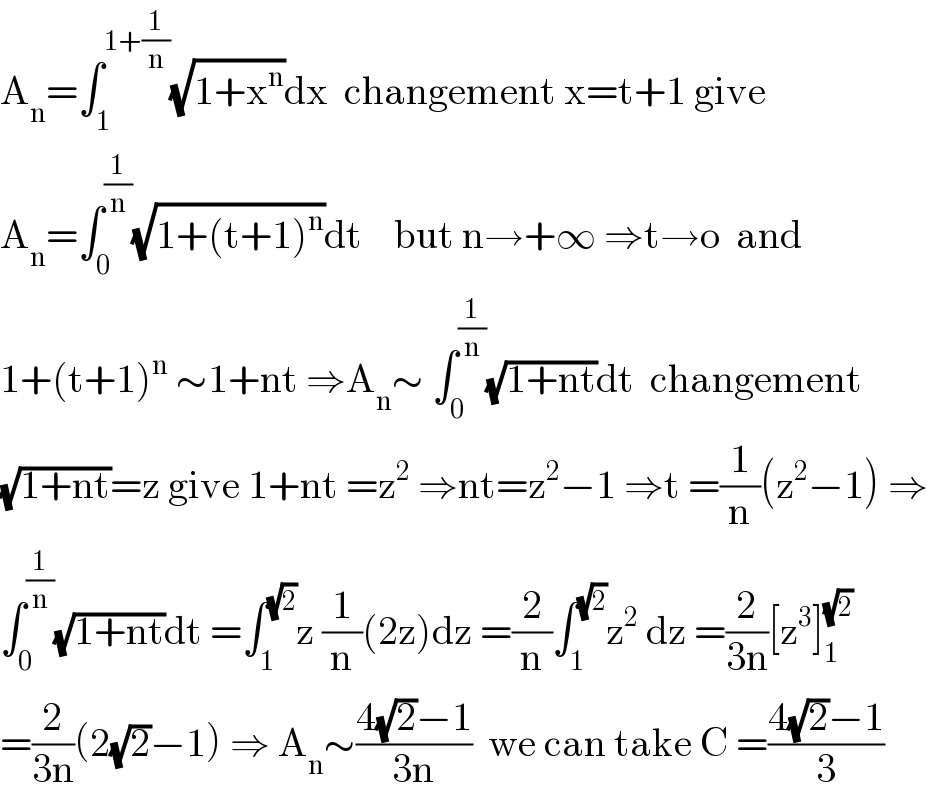 A_n =∫_1 ^(1+(1/n)) (√(1+x^n ))dx  changement x=t+1 give  A_n =∫_0 ^(1/n) (√(1+(t+1)^n ))dt    but n→+∞ ⇒t→o  and  1+(t+1)^n  ∼1+nt ⇒A_n ∼ ∫_0 ^(1/n) (√(1+nt))dt  changement  (√(1+nt))=z give 1+nt =z^2  ⇒nt=z^2 −1 ⇒t =(1/n)(z^2 −1) ⇒  ∫_0 ^(1/n) (√(1+nt))dt =∫_1 ^(√2) z (1/n)(2z)dz =(2/n)∫_1 ^(√2) z^2  dz =(2/(3n))[z^3 ]_1 ^(√2)   =(2/(3n))(2(√2)−1) ⇒ A_n ∼((4(√2)−1)/(3n))  we can take C =((4(√2)−1)/3)  