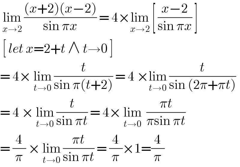  lim_(x→2)  (((x+2)(x−2))/(sin πx)) = 4×lim_(x→2)  [ ((x−2)/(sin πx)) ]   [ let x=2+t ∧ t→0 ]   = 4× lim_(t→0)  (t/(sin π(t+2))) = 4 ×lim_(t→0)  (t/(sin (2π+πt)))  = 4 × lim_(t→0)  (t/(sin πt)) = 4× lim_(t→0)   ((πt)/(πsin πt))  = (4/π) × lim_(t→0)  ((πt)/(sin πt)) = (4/π)×1=(4/π)  