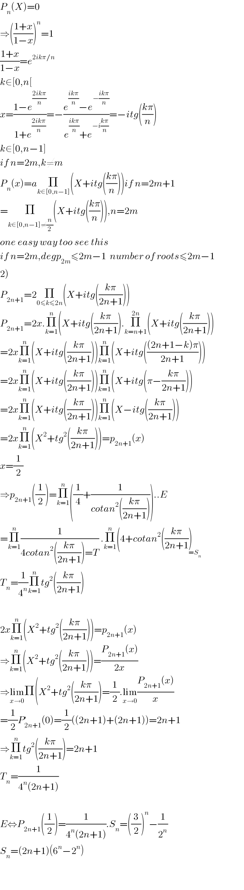 P_n (X)=0  ⇒(((1+x)/(1−x)))^n =1  ((1+x)/(1−x))=e^(2ikπ/n)   k∈[0,n[  x=((1−e^((2ikπ)/n) )/(1+e^((2ikπ)/n) ))=−((e^((ikπ)/n) −e^(−((ikπ)/n)) )/(e^((ikπ)/n) +e^(−i((kπ)/n)) ))=−itg(((kπ)/n))  k∈[0,n−1]  if n=2m,k≠m  P_n (x)=aΠ_(k∈[0,n−1]) (X+itg(((kπ)/n)))if n=2m+1  =Π_(k∈[0,n−1]≠(n/2)) (X+itg(((kπ)/n))),n=2m  one easy way too see this  if n=2m,degp_(2m) ≤2m−1  number of roots≤2m−1  2)  P_(2n+1) =2Π_(0≤k≤2n) (X+itg(((kπ)/(2n+1))))  P_(2n+1) =2x.Π_(k=1) ^n (X+itg(((kπ)/(2n+1))).Π_(k=n+1) ^(2n) (X+itg(((kπ)/(2n+1))))  =2xΠ_(k=1) ^n (X+itg(((kπ)/(2n+1))))Π_(k=1) ^n (X+itg((((2n+1−k)π)/(2n+1))))  =2xΠ_(k=1) ^n (X+itg(((kπ)/(2n+1))))Π_(k=1) ^n (X+itg(π−((kπ)/(2n+1))))  =2xΠ_(k=1) ^n (X+itg(((kπ)/(2n+1))))Π_(k=1) ^n (X−itg(((kπ)/(2n+1))))  =2xΠ_(k=1) ^n (X^2 +tg^2 (((kπ)/(2n+1))))=p_(2n+1) (x)  x=(1/2)  ⇒p_(2n+1) ((1/2))=Π_(k=1) ^n ((1/4)+(1/(cotan^2 (((kπ)/(2n+1))))))..E  =Π_(k=1) ^n (1/(4cotan^2 (((kπ)/(2n+1)))=T)) .Π_(k=1) ^n (4+cotan^2 (((kπ)/(2n+1)))_(=S_n )   T_n =(1/4^n )Π_(k=1) ^n tg^2 (((kπ)/(2n+1)))    2xΠ_(k=1) ^n (X^2 +tg^2 (((kπ)/(2n+1))))=p_(2n+1) (x)  ⇒Π_(k=1) ^n (X^2 +tg^2 (((kπ)/(2n+1))))=((P_(2n+1) (x))/(2x))  ⇒lim_(x→0) Π(X^2 +tg^2 (((kπ)/(2n+1)))=(1/2).lim_(x→0) ((P_(2n+1) (x))/x)  =(1/2)P_(2n+1) ^′ (0)=(1/2)((2n+1)+(2n+1))=2n+1  ⇒Π_(k=1) ^n tg^2 (((kπ)/(2n+1)))=2n+1  T_n =(1/(4^n (2n+1)))    E⇔P_(2n+1) ((1/2))=(1/(4^n (2n+1))).S_n =((3/2))^n −(1/2^n )  S_n =(2n+1)(6^n −2^n )      