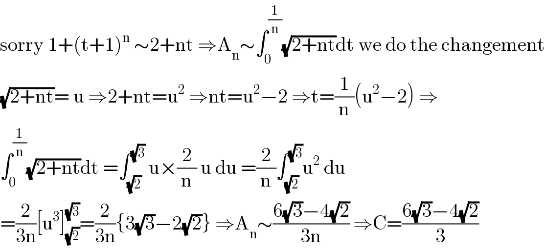 sorry 1+(t+1)^n  ∼2+nt ⇒A_n ∼∫_0 ^(1/n) (√(2+nt))dt we do the changement  (√(2+nt))= u ⇒2+nt=u^2  ⇒nt=u^2 −2 ⇒t=(1/n)(u^2 −2) ⇒  ∫_0 ^(1/n) (√(2+nt))dt =∫_(√2) ^(√3)  u×(2/n) u du =(2/n)∫_(√2) ^(√3) u^2  du  =(2/(3n))[u^3 ]_(√2) ^(√3) =(2/(3n)){3(√3)−2(√2)} ⇒A_n ∼((6(√3)−4(√2))/(3n)) ⇒C=((6(√3)−4(√2))/3)  