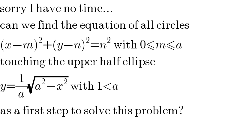 sorry I have no time...  can we find the equation of all circles  (x−m)^2 +(y−n)^2 =n^2  with 0≤m≤a  touching the upper half ellipse  y=(1/a)(√(a^2 −x^2 )) with 1<a  as a first step to solve this problem?  