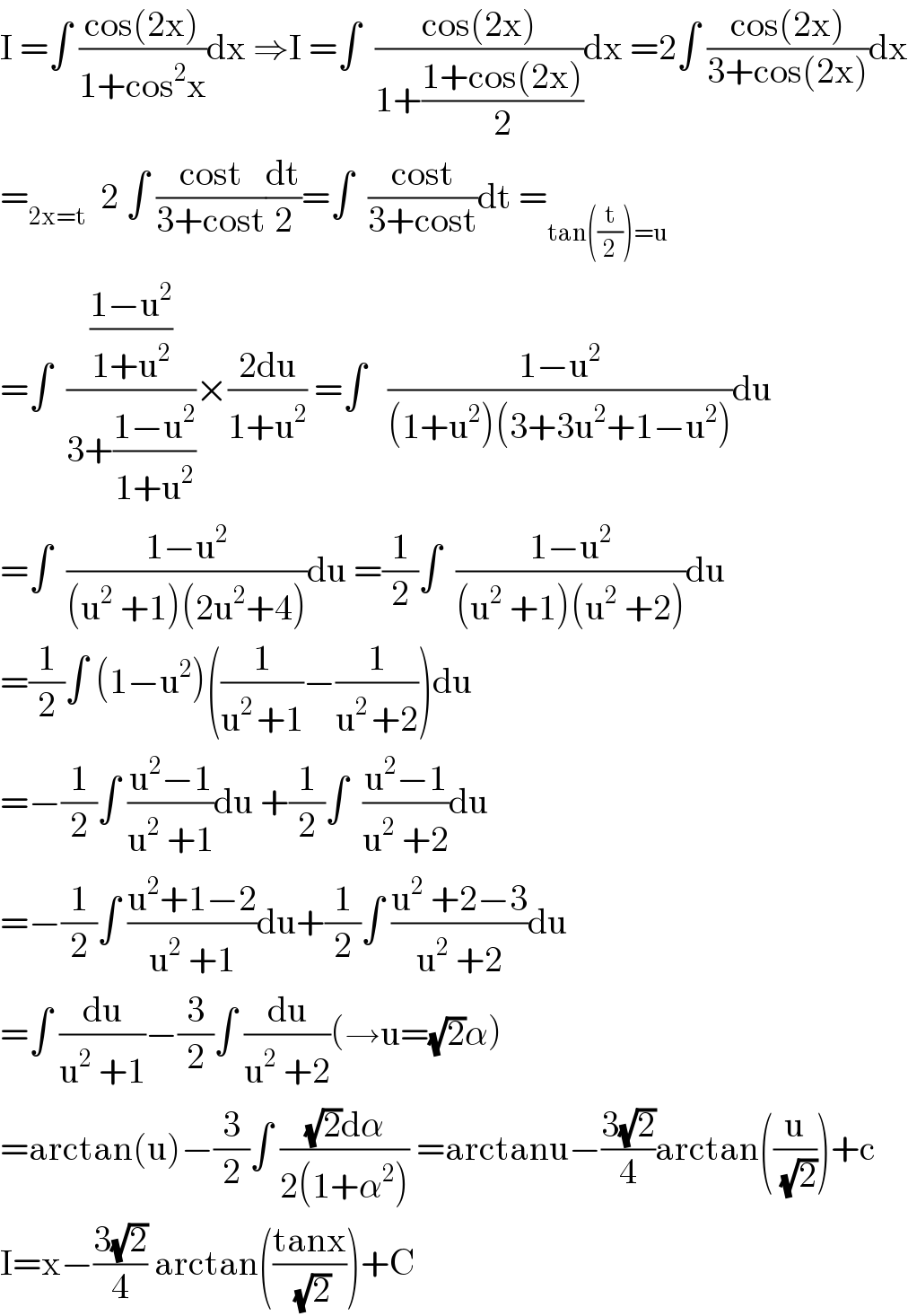 I =∫ ((cos(2x))/(1+cos^2 x))dx ⇒I =∫  ((cos(2x))/(1+((1+cos(2x))/2)))dx =2∫ ((cos(2x))/(3+cos(2x)))dx  =_(2x=t)   2 ∫ ((cost)/(3+cost))(dt/2)=∫  ((cost)/(3+cost))dt =_(tan((t/2))=u)   =∫  (((1−u^2 )/(1+u^2 ))/(3+((1−u^2 )/(1+u^2 ))))×((2du)/(1+u^2 )) =∫   ((1−u^2 )/((1+u^2 )(3+3u^2 +1−u^2 )))du  =∫  ((1−u^2 )/((u^2  +1)(2u^2 +4)))du =(1/2)∫  ((1−u^2 )/((u^2  +1)(u^2  +2)))du  =(1/2)∫ (1−u^2 )((1/(u^(2 ) +1))−(1/(u^(2 ) +2)))du  =−(1/2)∫ ((u^2 −1)/(u^2  +1))du +(1/2)∫  ((u^2 −1)/(u^2  +2))du  =−(1/2)∫ ((u^2 +1−2)/(u^2  +1))du+(1/2)∫ ((u^2  +2−3)/(u^2  +2))du  =∫ (du/(u^2  +1))−(3/2)∫ (du/(u^2  +2))(→u=(√2)α)  =arctan(u)−(3/2)∫ (((√2)dα)/(2(1+α^2 ))) =arctanu−((3(√2))/4)arctan((u/( (√2))))+c  I=x−((3(√2))/4) arctan(((tanx)/( (√2))))+C  