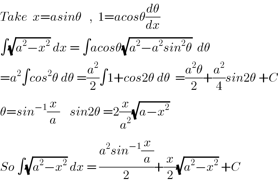 Take  x=asinθ   ,  1=acosθ(dθ/dx)  ∫(√(a^2 −x^2 )) dx = ∫acosθ(√(a^2 −a^2 sin^2 θ))  dθ  =a^2 ∫cos^2 θ dθ =(a^2 /2)∫1+cos2θ dθ  =((a^2 θ)/2)+(a^2 /4)sin2θ +C  θ=sin^(−1) (x/a)    sin2θ =2(x/a^2 )(√(a−x^2 ))  So ∫(√(a^2 −x^2 )) dx = ((a^2 sin^(−1) (x/a))/2)+(x/2)(√(a^2 −x^2 )) +C  