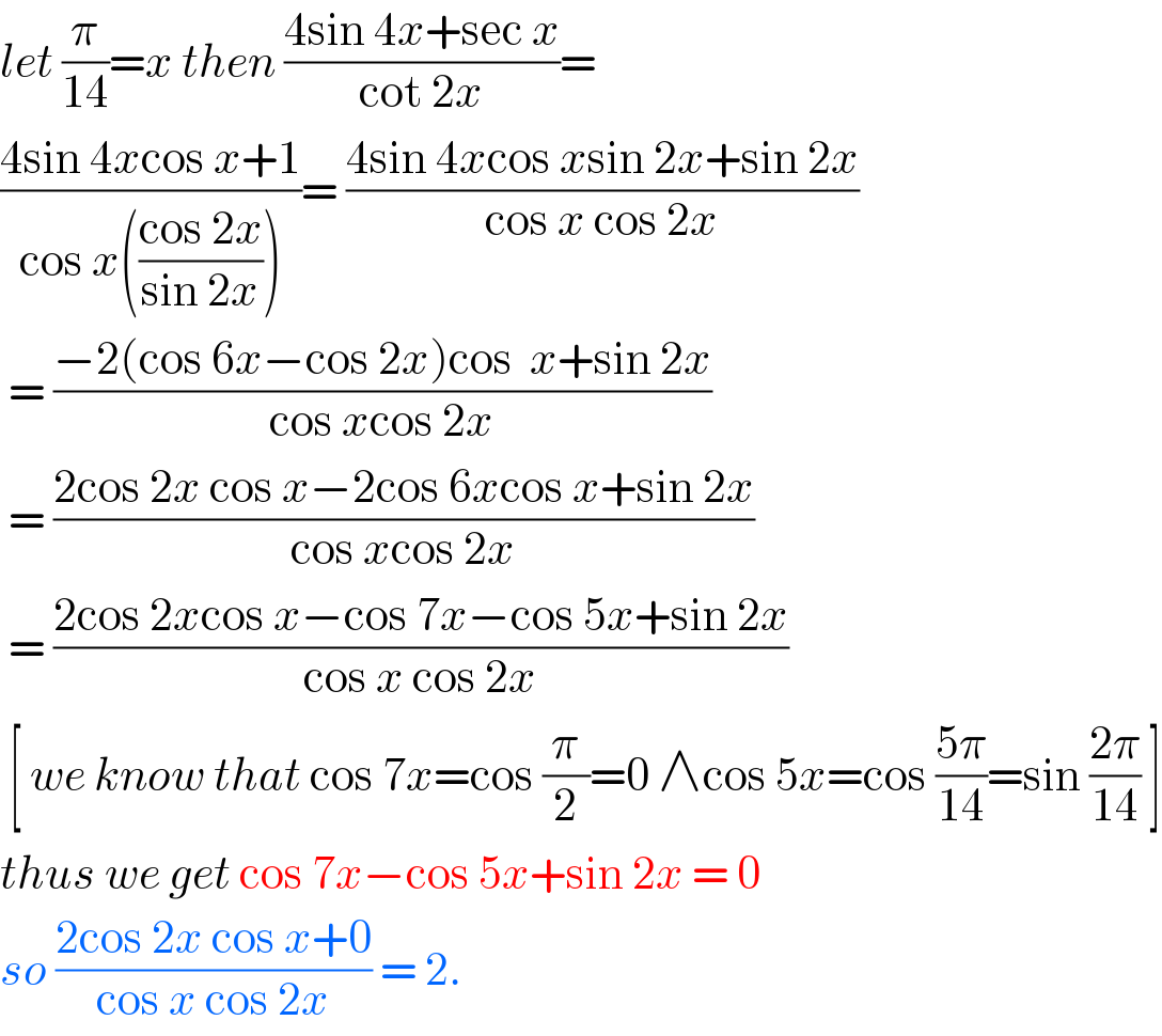 let (π/(14))=x then ((4sin 4x+sec x)/(cot 2x))=  ((4sin 4xcos x+1)/(cos x(((cos 2x)/(sin 2x)))))= ((4sin 4xcos xsin 2x+sin 2x)/(cos x cos 2x))   = ((−2(cos 6x−cos 2x)cos  x+sin 2x)/(cos xcos 2x))   = ((2cos 2x cos x−2cos 6xcos x+sin 2x)/(cos xcos 2x))   = ((2cos 2xcos x−cos 7x−cos 5x+sin 2x)/(cos x cos 2x))   [ we know that cos 7x=cos (π/2)=0 ∧cos 5x=cos ((5π)/(14))=sin ((2π)/(14)) ]  thus we get cos 7x−cos 5x+sin 2x = 0  so ((2cos 2x cos x+0)/(cos x cos 2x)) = 2.  