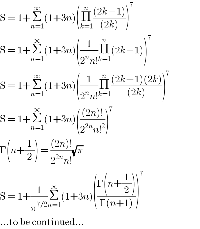 S = 1+Σ_(n=1) ^∞ (1+3n)(Π_(k=1) ^n (((2k−1))/((2k))))^7   S = 1+Σ_(n=1) ^∞ (1+3n)((1/(2^n n!))Π_(k=1) ^n (2k−1))^7   S = 1+Σ_(n=1) ^∞ (1+3n)((1/(2^n n!))Π_(k=1) ^n (((2k−1)(2k))/((2k))))^7   S = 1+Σ_(n=1) ^∞ (1+3n)((((2n)!)/(2^(2n) n!^2 )))^7   Γ(n+(1/2)) = (((2n)!)/(2^(2n) n!))(√π)  S = 1+(1/π^(7/2) )Σ_(n=1) ^∞ (1+3n)(((Γ(n+(1/2)))/(Γ(n+1))))^7   ...to be continued...  