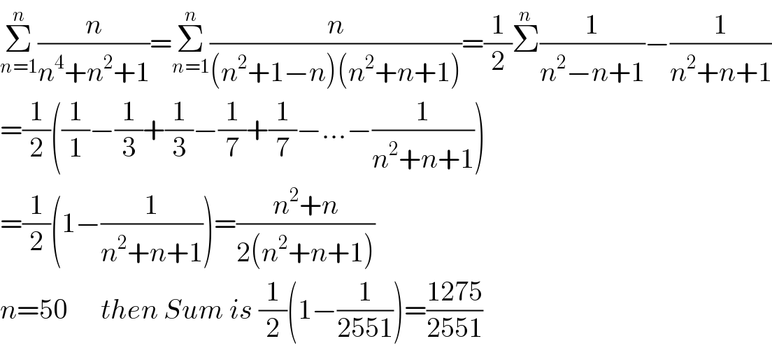 Σ_(n=1) ^n (n/(n^4 +n^2 +1))=Σ_(n=1) ^n (n/((n^2 +1−n)(n^2 +n+1)))=(1/2)Σ^n (1/(n^2 −n+1))−(1/(n^2 +n+1))  =(1/2)((1/1)−(1/3)+(1/3)−(1/7)+(1/7)−...−(1/(n^2 +n+1)))  =(1/2)(1−(1/(n^2 +n+1)))=((n^2 +n)/(2(n^2 +n+1)))  n=50      then Sum is (1/2)(1−(1/(2551)))=((1275)/(2551))  