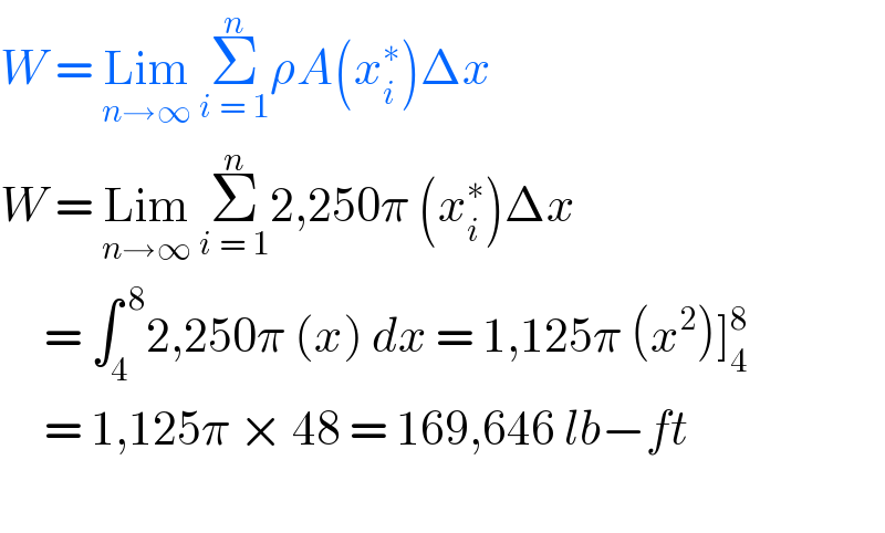 W = Lim_(n→∞)  Σ_(i = 1) ^n ρA(x_i ^∗ )Δx         W = Lim_(n→∞)  Σ_(i = 1) ^n 2,250π (x_i ^∗ )Δx       = ∫_4 ^( 8) 2,250π (x) dx = 1,125π (x^2 )]_4 ^8        = 1,125π × 48 = 169,646 lb−ft    