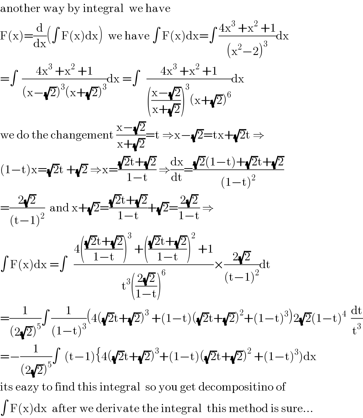 another way by integral  we have  F(x)=(d/dx)(∫ F(x)dx)  we have ∫ F(x)dx=∫ ((4x^3  +x^2  +1)/((x^2 −2)^3 ))dx  =∫  ((4x^3  +x^2  +1)/((x−(√2))^3 (x+(√2))^3 ))dx =∫   ((4x^3  +x^2  +1)/((((x−(√2))/(x+(√2))))^3 (x+(√2))^6 ))dx  we do the changement ((x−(√2))/(x+(√2)))=t ⇒x−(√2)=tx+(√2)t ⇒  (1−t)x=(√2)t +(√2) ⇒x=(((√2)t+(√2))/(1−t)) ⇒(dx/dt)=(((√2)(1−t)+(√2)t+(√2))/((1−t)^2 ))  =((2(√2))/((t−1)^2 ))  and x+(√2)=(((√2)t+(√2))/(1−t))+(√2)=((2(√2))/(1−t)) ⇒  ∫ F(x)dx =∫   ((4((((√2)t+(√2))/(1−t)))^3  +((((√2)t+(√2))/(1−t)))^2  +1)/(t^3 (((2(√2))/(1−t)))^6 ))×((2(√2))/((t−1)^2 ))dt  =(1/((2(√2))^5 ))∫ (1/((1−t)^3 ))(4((√2)t+(√2))^3  +(1−t)((√2)t+(√2))^2 +(1−t)^3 )2(√2)(1−t)^4   (dt/t^3 )  =−(1/((2(√2))^5 ))∫  (t−1){4((√2)t+(√2))^3 +(1−t)((√2)t+(√2))^2  +(1−t)^3 )dx  its eazy to find this integral  so you get decompositino of  ∫ F(x)dx  after we derivate the integral  this method is sure...  