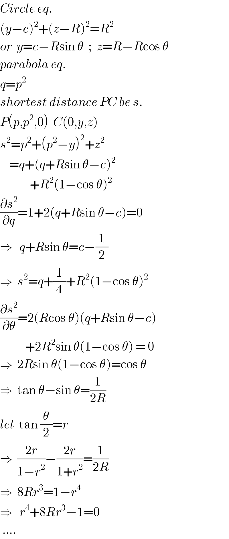 Circle eq.  (y−c)^2 +(z−R)^2 =R^2   or  y=c−Rsin θ  ;  z=R−Rcos θ  parabola eq.  q=p^2   shortest distance PC be s.  P(p,p^2 ,0)  C(0,y,z)  s^2 =p^2 +(p^2 −y)^2 +z^2       =q+(q+Rsin θ−c)^2                +R^2 (1−cos θ)^2   (∂s^2 /∂q)=1+2(q+Rsin θ−c)=0  ⇒   q+Rsin θ=c−(1/2)  ⇒  s^2 =q+(1/4)+R^2 (1−cos θ)^2   (∂s^2 /∂θ)=2(Rcos θ)(q+Rsin θ−c)             +2R^2 sin θ(1−cos θ) = 0  ⇒  2Rsin θ(1−cos θ)=cos θ  ⇒  tan θ−sin θ=(1/(2R))  let  tan (θ/2)=r  ⇒  ((2r)/(1−r^2 ))−((2r)/(1+r^2 ))=(1/(2R))  ⇒  8Rr^3 =1−r^4   ⇒   r^4 +8Rr^3 −1=0   ....    