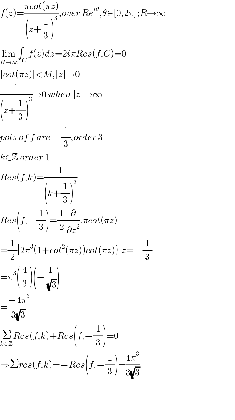 f(z)=((πcot(πz))/((z+(1/3))^3 )),over Re^(iθ) ,θ∈[0,2π];R→∞  lim_(R→∞) ∫_C f(z)dz=2iπRes(f,C)=0  ∣cot(πz)∣<M,∣z∣→0  (1/((z+(1/3))^3 ))→0 when ∣z∣→∞  pols of f are −(1/3),order 3   k∈Z order 1  Res(f,k)=(1/((k+(1/3))^3 ))  Res(f,−(1/3))=(1/2)(∂/∂z^2 ).πcot(πz)  =(1/2)[2π^3 (1+cot^2 (πz))cot(πz))∣z=−(1/3)  =π^3 ((4/3))(−(1/( (√3))))  =((−4π^3 )/(3(√3)))  Σ_(k∈Z) ^ Res(f,k)+Res(f,−(1/3))=0  ⇒Σres(f,k)=−Res(f,−(1/3))=((4π^3 )/(3(√3)))        