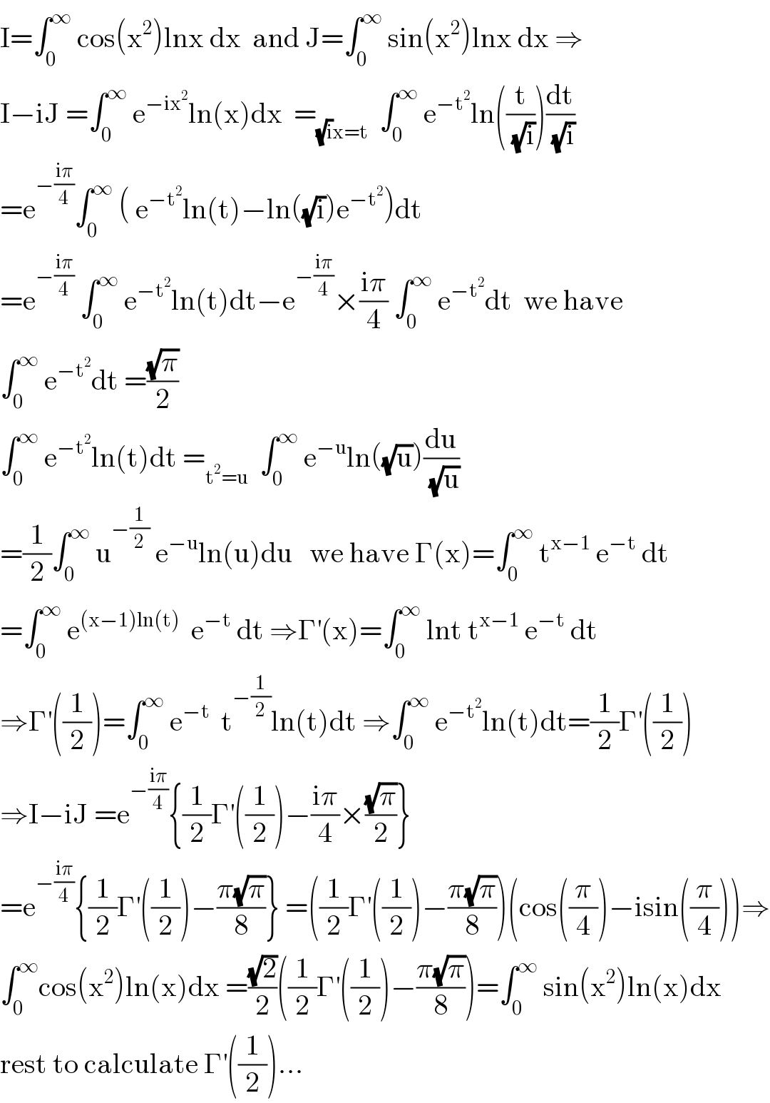 I=∫_0 ^∞  cos(x^2 )lnx dx  and J=∫_0 ^∞  sin(x^2 )lnx dx ⇒  I−iJ =∫_0 ^∞  e^(−ix^2 ) ln(x)dx  =_((√i)x=t)   ∫_0 ^∞  e^(−t^2 ) ln((t/( (√i))))(dt/( (√i)))  =e^(−((iπ)/4)) ∫_0 ^∞  ( e^(−t^2 ) ln(t)−ln((√i))e^(−t^2 ) )dt  =e^(−((iπ)/4))  ∫_0 ^∞  e^(−t^2 ) ln(t)dt−e^(−((iπ)/4)) ×((iπ)/4) ∫_0 ^∞  e^(−t^2 ) dt  we have   ∫_0 ^∞  e^(−t^2 ) dt =((√π)/2)  ∫_0 ^∞  e^(−t^2 ) ln(t)dt =_(t^2 =u)   ∫_0 ^∞  e^(−u) ln((√u))(du/( (√u)))  =(1/2)∫_0 ^∞  u^(−(1/2))  e^(−u) ln(u)du   we have Γ(x)=∫_0 ^∞  t^(x−1)  e^(−t)  dt  =∫_0 ^∞  e^((x−1)ln(t))   e^(−t)  dt ⇒Γ^′ (x)=∫_0 ^∞  lnt t^(x−1)  e^(−t)  dt  ⇒Γ^′ ((1/2))=∫_0 ^∞  e^(−t)   t^(−(1/2)) ln(t)dt ⇒∫_0 ^∞  e^(−t^2 ) ln(t)dt=(1/2)Γ^′ ((1/2))  ⇒I−iJ =e^(−((iπ)/4)) {(1/2)Γ^′ ((1/2))−((iπ)/4)×((√π)/2)}  =e^(−((iπ)/4)) {(1/2)Γ^′ ((1/2))−((π(√π))/8)} =((1/2)Γ^′ ((1/2))−((π(√π))/8))(cos((π/4))−isin((π/4)))⇒  ∫_0 ^∞ cos(x^2 )ln(x)dx =((√2)/2)((1/2)Γ^′ ((1/2))−((π(√π))/8))=∫_0 ^∞  sin(x^2 )ln(x)dx  rest to calculate Γ^′ ((1/2))...  
