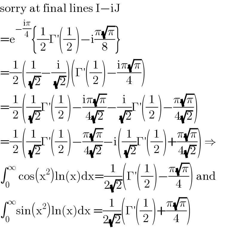 sorry at final lines I−iJ  =e^(−((iπ)/4)) {(1/2)Γ^′ ((1/2))−i((π(√π))/8)}  =(1/2)((1/( (√2)))−(i/( (√2))))(Γ^′ ((1/2))−((iπ(√π))/4))  =(1/2)((1/( (√2)))Γ^′ ((1/2))−((iπ(√π))/(4(√2)))−(i/( (√2)))Γ^′ ((1/2))−((π(√π))/(4(√2))))  =(1/2)((1/( (√2)))Γ^′ ((1/2))−((π(√π))/(4(√2)))−i((1/( (√2)))Γ^′ ((1/2))+((π(√π))/(4(√2)))) ⇒  ∫_0 ^∞  cos(x^2 )ln(x)dx=(1/(2(√2)))(Γ^′ ((1/2))−((π(√π))/4)) and  ∫_0 ^∞ sin(x^2 )ln(x)dx =(1/(2(√2)))(Γ^′ ((1/2))+((π(√π))/4))  