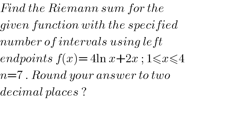 Find the Riemann sum for the  given function with the specified  number of intervals using left  endpoints f(x)= 4ln x+2x ; 1≤x≤4  n=7 . Round your answer to two  decimal places ?  