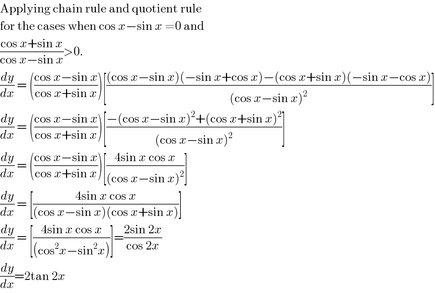 Applying chain rule and quotient rule   for the cases when cos x−sin x ≠0 and  ((cos x+sin x)/(cos x−sin x))>0.  (dy/dx) = (((cos x−sin x)/(cos x+sin x)))[(((cos x−sin x)(−sin x+cos x)−(cos x+sin x)(−sin x−cos x))/((cos x−sin x)^2 ))]  (dy/dx) = (((cos x−sin x)/(cos x+sin x)))[((−(cos x−sin x)^2 +(cos x+sin x)^2 )/((cos x−sin x)^2 ))]  (dy/dx) = (((cos x−sin x)/(cos x+sin x)))[((4sin x cos x)/((cos x−sin x)^2 ))]  (dy/dx) = [((4sin x cos x)/((cos x−sin x)(cos x+sin x)))]  (dy/dx) = [((4sin x cos x)/((cos^2 x−sin^2 x)))]=((2sin 2x)/(cos 2x))  (dy/dx)=2tan 2x  