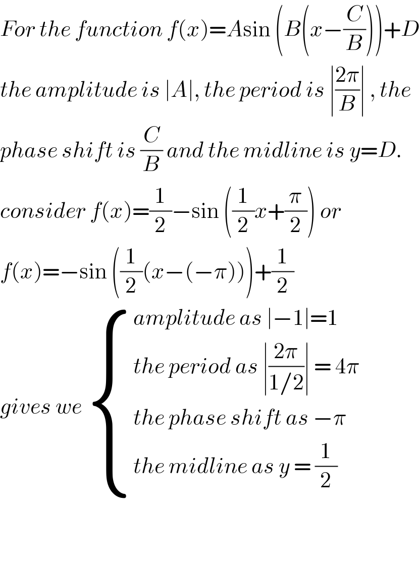 For the function f(x)=Asin (B(x−(C/B)))+D  the amplitude is ∣A∣, the period is ∣((2π)/B)∣ , the  phase shift is (C/B) and the midline is y=D.  consider f(x)=(1/2)−sin ((1/2)x+(π/2)) or   f(x)=−sin ((1/2)(x−(−π)))+(1/2)  gives we  { ((amplitude as ∣−1∣=1)),((the period as ∣((2π)/(1/2))∣ = 4π )),((the phase shift as −π )),((the midline as y = (1/2))) :}      