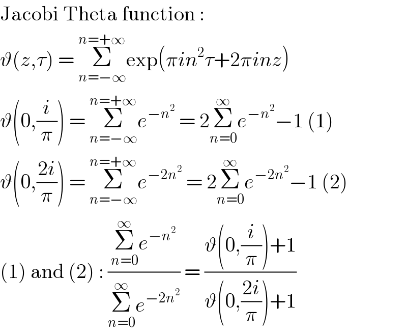 Jacobi Theta function :  ϑ(z,τ) = Σ_(n=−∞) ^(n=+∞) exp(πin^2 τ+2πinz)  ϑ(0,(i/π)) = Σ_(n=−∞) ^(n=+∞) e^(−n^2 )  = 2Σ_(n=0) ^∞ e^(−n^2 ) −1 (1)  ϑ(0,((2i)/π)) = Σ_(n=−∞) ^(n=+∞) e^(−2n^2 )  = 2Σ_(n=0) ^∞ e^(−2n^2 ) −1 (2)  (1) and (2) : ((Σ_(n=0) ^∞ e^(−n^2 ) )/(Σ_(n=0) ^∞ e^(−2n^2 ) )) = ((ϑ(0,(i/π))+1)/(ϑ(0,((2i)/π))+1))  