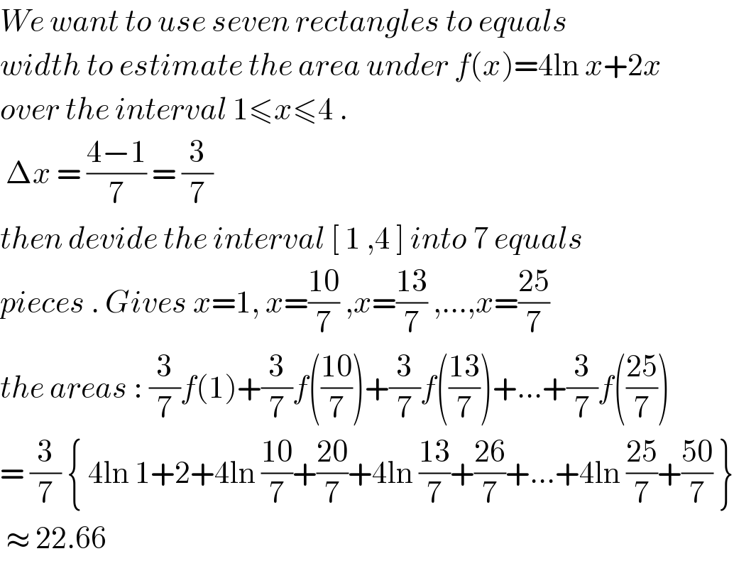 We want to use seven rectangles to equals  width to estimate the area under f(x)=4ln x+2x  over the interval 1≤x≤4 .   Δx = ((4−1)/7) = (3/7)  then devide the interval [ 1 ,4 ] into 7 equals   pieces . Gives x=1, x=((10)/7) ,x=((13)/7) ,...,x=((25)/7)  the areas : (3/7)f(1)+(3/7)f(((10)/7))+(3/7)f(((13)/7))+...+(3/7)f(((25)/7))  = (3/7) { 4ln 1+2+4ln ((10)/7)+((20)/7)+4ln ((13)/7)+((26)/7)+...+4ln ((25)/7)+((50)/7) }   ≈ 22.66   