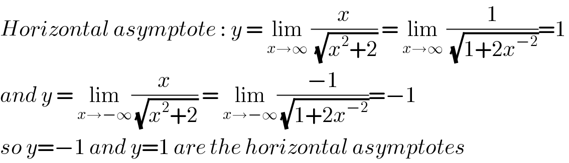 Horizontal asymptote : y = lim_(x→∞)  (x/( (√(x^2 +2)))) = lim_(x→∞)  (1/( (√(1+2x^(−2) ))))=1  and y = lim_(x→−∞) (x/( (√(x^2 +2)))) = lim_(x→−∞) ((−1)/( (√(1+2x^(−2) ))))=−1  so y=−1 and y=1 are the horizontal asymptotes  