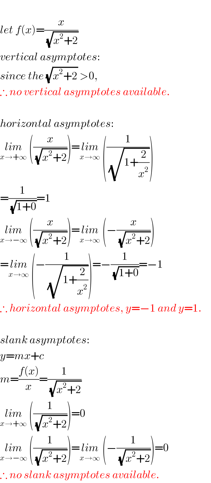   let f(x)=(x/( (√(x^2 +2))))  vertical asymptotes:  since the (√(x^2 +2)) >0,   ∴ no vertical asymptotes available.    horizontal asymptotes:  lim_(x→+∞)  ((x/( (√(x^2 +2)))))=lim_(x→∞)  ((1/( (√(1+(2/x^2 ))))))  =(1/( (√(1+0))))=1  lim_(x→−∞)  ((x/( (√(x^2 +2)))))=lim_(x→∞)  (−(x/( (√(x^2 +2)))))  =lim_(x→∞)  (−(1/( (√(1+(2/x^2 ))))))=−(1/( (√(1+0))))=−1  ∴ horizontal asymptotes, y=−1 and y=1.    slank asymptotes:  y=mx+c  m=((f(x))/x)=(1/( (√(x^2 +2))))  lim_(x→+∞)  ((1/( (√(x^2 +2)))))=0  lim_(x→−∞)  ((1/( (√(x^2 +2)))))=lim_(x→∞)  (−(1/( (√(x^2 +2)))))=0  ∴ no slank asymptotes available.  