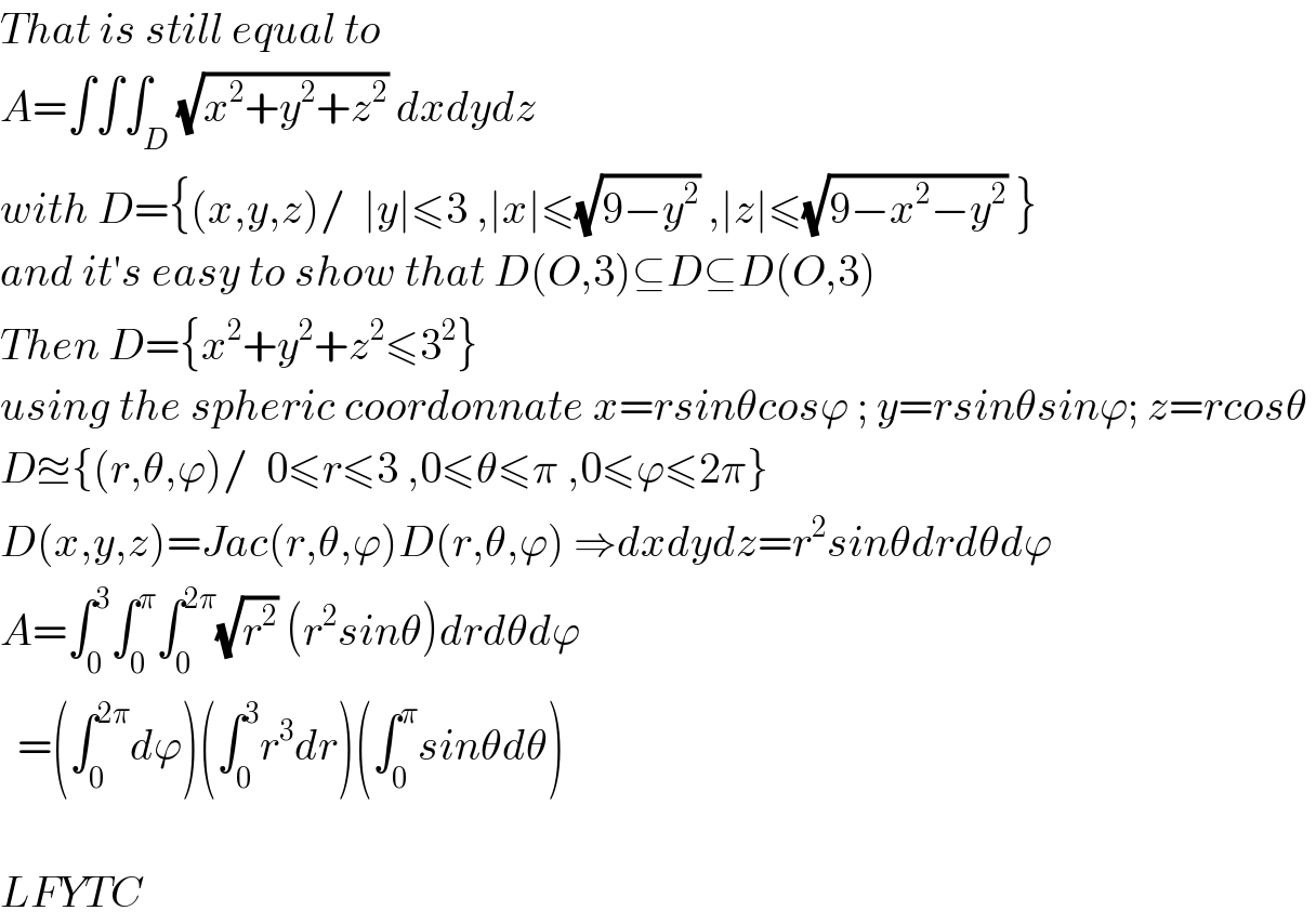 That is still equal to   A=∫∫∫_D (√(x^2 +y^2 +z^2 )) dxdydz  with D={(x,y,z)/  ∣y∣≤3 ,∣x∣≤(√(9−y^2 )) ,∣z∣≤(√(9−x^2 −y^2 )) }  and it′s easy to show that D(O,3)⊆D⊆D(O,3)  Then D={x^2 +y^2 +z^2 ≤3^2 }   using the spheric coordonnate x=rsinθcosϕ ; y=rsinθsinϕ; z=rcosθ   D≊{(r,θ,ϕ)/  0≤r≤3 ,0≤θ≤π ,0≤ϕ≤2π}  D(x,y,z)=Jac(r,θ,ϕ)D(r,θ,ϕ) ⇒dxdydz=r^2 sinθdrdθdϕ  A=∫_0 ^3 ∫_0 ^π ∫_0 ^(2π) (√r^2 ) (r^2 sinθ)drdθdϕ    =(∫_0 ^(2π) dϕ)(∫_0 ^3 r^3 dr)(∫_0 ^π sinθdθ)    LFYTC  