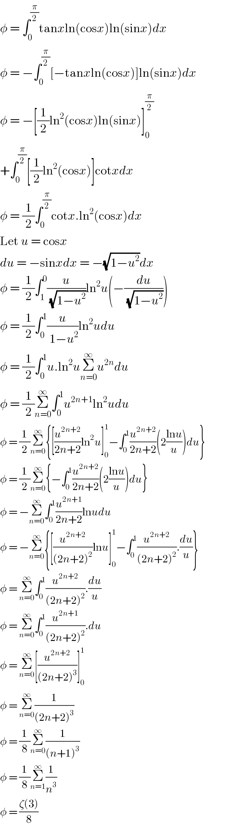 φ = ∫_0 ^(π/2) tanxln(cosx)ln(sinx)dx  φ = −∫_0 ^(π/2) [−tanxln(cosx)]ln(sinx)dx  φ = −[(1/2)ln^2 (cosx)ln(sinx)]_0 ^(π/2)   +∫_0 ^(π/2) [(1/2)ln^2 (cosx)]cotxdx  φ = (1/2)∫_0 ^(π/2) cotx.ln^2 (cosx)dx  Let u = cosx  du = −sinxdx = −(√(1−u^2 ))dx  φ = (1/2)∫_1 ^0 (u/( (√(1−u^2 ))))ln^2 u(−(du/( (√(1−u^2 )))))  φ = (1/2)∫_0 ^1 (u/( 1−u^2 ))ln^2 udu  φ = (1/2)∫_0 ^1 u.ln^2 uΣ_(n=0) ^∞ u^(2n) du  φ = (1/2)Σ_(n=0) ^∞ ∫_0 ^1 u^(2n+1) ln^2 udu  φ = (1/2)Σ_(n=0) ^∞ {[(u^(2n+2) /(2n+2))ln^2 u]_0 ^1 −∫_0 ^1 (u^(2n+2) /(2n+2))(2((lnu)/u))du}  φ = (1/2)Σ_(n=0) ^∞ {−∫_0 ^1 (u^(2n+2) /(2n+2))(2((lnu)/u))du}  φ = −Σ_(n=0) ^∞ ∫_0 ^1 (u^(2n+1) /(2n+2))lnudu  φ = −Σ_(n=0) ^∞ {[(u^(2n+2) /((2n+2)^2 ))lnu]_0 ^1 −∫_0 ^1 (u^(2n+2) /((2n+2)^2 )).(du/u)}  φ = Σ_(n=0) ^∞ ∫_0 ^1 (u^(2n+2) /((2n+2)^2 )).(du/u)  φ = Σ_(n=0) ^∞ ∫_0 ^1 (u^(2n+1) /((2n+2)^2 )).du  φ = Σ_(n=0) ^∞ [(u^(2n+2) /((2n+2)^3 ))]_0 ^1   φ = Σ_(n=0) ^∞ (1/((2n+2)^3 ))  φ = (1/8)Σ_(n=0) ^∞ (1/((n+1)^3 ))  φ = (1/8)Σ_(n=1) ^∞ (1/n^3 )  φ = ((ζ(3))/8)  